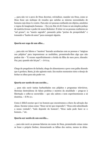 ... para não ver o povo de Deus decretar, reivindicar, mandar em Deus, como se
Deus fosse um moleque de recados que satisfaz as míseras necessidades de
homens cujo deus é o ventre. Para não ver pessoas confiando em objetos, amuletos
e regras de imaginação humana. – Fp 3:19; Rm 16:18. Como se um simples pedaço
de matéria tivesse o poder de nosso Redentor. É triste ver as pessoas confiarem no
“sal grosso”, no “manto sagrado”, passando pelas “portas da prosperidade” e
tomando o “banho do amor” para conseguir alguém.
Queria ser cego de um olho...
... para não ver líderes e “mestres” fazendo acrobacias com as pessoas e “mágicas
nos púlpitos” para impressionar as multidões, prometendo-lhes algo que não
podem dar - "E curam superficialmente a ferida da filha do meu povo, dizendo:
Paz, paz; quando não há paz”. – Jr 6:14.
Chega de pregadores de fachada; chega de alimentarem o povo com palha dizendo
que é gordura. Basta, já não agüento mais. Em muitos momentos sinto o desejo de
fechar os olhos para não poder ver.
Queria ser surdo de um ouvido...
... para não ouvir tantas barbaridades nos púlpitos e programas televisivos.
Heresias destruidoras de falsos profetas e mestres da atualidade – prega-se à
libertação e colhe-se escravidão – que não sabem e nem experimentaram a sã
doutrina. – II Pe 2:1.
Como é difícil escutar que é no homem que encontramos a chave da salvação das
almas. Escutar coisas como: “Deus vai ter que responder”; “Deus está subordinado
a nossa vontade”; “tudo depende do homem”; “Deus nada pode fazer se o
homem...” etc.
Queria ser surdo de um ouvido...
... para não ouvir as pessoas falarem em nome de Deus, prometendo coisas como
se fosse o próprio Senhor, denunciando as falhas dos outros, menos às delas.
 