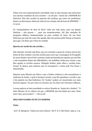Falam com uma impressionante autoridade como se elas mesmas não estivessem
nas mesmas condições de seus ouvintes – ou até pior. "Assim diz o SENHOR dos
Exércitos: Não deis ouvidos às palavras dos profetas, que entre vós profetizam;
fazem-vos desvanecer; falam da visão do seu coração, não da boca do SENHOR." –
Jr 23:16.
Os “manipuladores da obra de Deus” estão por toda parte, quer nas Igrejas
histórias – não poucas – , quer nas neopentecostais. Ah! Que saudades de
pregações bíblicas, fundamentadas na pura verdade de Deus. De um Deus
Soberano que tudo faz como Lhe agrada. Que não precisa pedir licença ao homem
para agir. Um Deus que é Deus de verdade.
Queria ser surdo de um ouvido...
Não obstante, louvado seja Deus, que nos concedeu a graça de vermos através das
lentes de Sua verdade e nos deu ouvidos para ouvir que a mensagem do Evangelho
de nosso Senhor Jesus Cristo continua sendo proclamada por aqueles que são fiéis
e não sucumbem diante das dificuldades e de multidões ávidas por escutar o que
lhes agrada os ouvidos moucos. Obrigado Senhor, pelos olhos e ouvidos bons.
Graças Te damos, pois sabemos que só enxergamos e vemos pela Tua Graça e
misericórdia.
Sejamos como Micaías que falava o que o Senhor ordenava e não sucumbamos à
síndrome de Acabe, o qual só desejava escutar o que lhe agradasse o ouvido e que
é tão patente nos dias hodiernos. Os “Acabes” podem ser encontrados nos mais
diversos lugares. Vez por outra eu encontro um. Eu disse um? Encontro milhares.
A nossa palavra só terá autoridade se estiver firmada no “Assim diz o Senhor”. "E
disse Micaías: Se tu voltares em paz, o SENHOR não tem falado por mim. Disse
mais: Ouvi, povos todos!". – I Rs 22:28.
SOLI DEO GLORIA NUNC ET SEMPER
Nota:
[1] C. H. Spurgeon, “Lições aos meus Alunos”, Ed. P. E. S. São Paulo, 1990, p. 174.
 