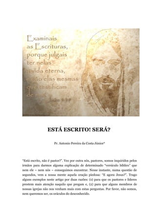 ESTÁ ESCRITO! SERÁ?
Pr. Antonio Pereira da Costa Júnior*
“Está escrito, não é pastor?”. Vez por outra nós, pastores, somos inquiridos pelos
irmãos para darmos alguma explicação de determinado “versículo bíblico” que
nem ele – nem nós – conseguimos encontrar. Nesse instante, numa questão de
segundos, vem a nossa mente aquela oração piedosa: “E agora Jesus?”. Trago
alguns exemplos neste artigo por duas razões: (1) para que os pastores e líderes
prestem mais atenção naquilo que pregam e, (2) para que alguns membros de
nossas igrejas não nos venham mais com estas perguntas. Por favor, não somos,
nem queremos ser, os oráculos do desconhecido.
 