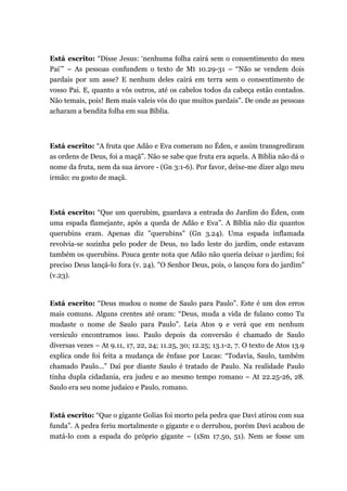 Está escrito: “Disse Jesus: ‘nenhuma folha cairá sem o consentimento do meu
Pai’” – As pessoas confundem o texto de Mt 10.29-31 – “Não se vendem dois
pardais por um asse? E nenhum deles cairá em terra sem o consentimento de
vosso Pai. E, quanto a vós outros, até os cabelos todos da cabeça estão contados.
Não temais, pois! Bem mais valeis vós do que muitos pardais”. De onde as pessoas
acharam a bendita folha em sua Bíblia.
Está escrito: “A fruta que Adão e Eva comeram no Éden, e assim transgrediram
as ordens de Deus, foi a maçã”. Não se sabe que fruta era aquela. A Bíblia não dá o
nome da fruta, nem da sua árvore - (Gn 3:1-6). Por favor, deixe-me dizer algo meu
irmão: eu gosto de maçã.
Está escrito: “Que um querubim, guardava a entrada do Jardim do Éden, com
uma espada flamejante, após a queda de Adão e Eva”. A Bíblia não diz quantos
querubins eram. Apenas diz "querubins" (Gn 3.24). Uma espada inflamada
revolvia-se sozinha pelo poder de Deus, no lado leste do jardim, onde estavam
também os querubins. Pouca gente nota que Adão não queria deixar o jardim; foi
preciso Deus lançá-lo fora (v. 24). "O Senhor Deus, pois, o lançou fora do jardim"
(v.23).
Está escrito: “Deus mudou o nome de Saulo para Paulo”. Este é um dos erros
mais comuns. Alguns crentes até oram: “Deus, muda a vida de fulano como Tu
mudaste o nome de Saulo para Paulo”. Leia Atos 9 e verá que em nenhum
versículo encontramos isso. Paulo depois da conversão é chamado de Saulo
diversas vezes – At 9.11, 17, 22, 24; 11.25, 30; 12.25; 13.1-2, 7. O texto de Atos 13.9
explica onde foi feita a mudança de ênfase por Lucas: “Todavia, Saulo, também
chamado Paulo...” Daí por diante Saulo é tratado de Paulo. Na realidade Paulo
tinha dupla cidadania, era judeu e ao mesmo tempo romano – At 22.25-26, 28.
Saulo era seu nome judaico e Paulo, romano.
Está escrito: “Que o gigante Golias foi morto pela pedra que Davi atirou com sua
funda”. A pedra feriu mortalmente o gigante e o derrubou, porém Davi acabou de
matá-lo com a espada do próprio gigante – (1Sm 17.50, 51). Nem se fosse um
 
