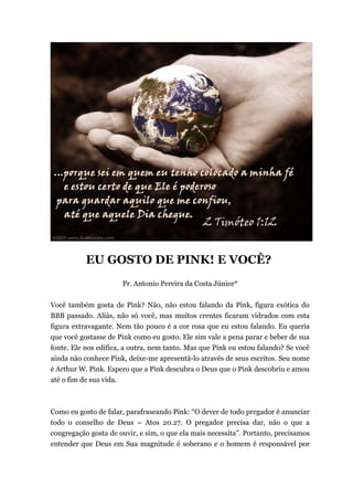 EU GOSTO DE PINK! E VOCÊ?
Pr. Antonio Pereira da Costa Júnior*
Você também gosta de Pink? Não, não estou falando da Pink, figura exótica do
BBB passado. Aliás, não só você, mas muitos crentes ficaram vidrados com esta
figura extravagante. Nem tão pouco é a cor rosa que eu estou falando. Eu queria
que você gostasse de Pink como eu gosto. Ele sim vale a pena parar e beber de sua
fonte. Ele nos edifica, a outra, nem tanto. Mas que Pink eu estou falando? Se você
ainda não conhece Pink, deixe-me apresentá-lo através de seus escritos. Seu nome
é Arthur W. Pink. Espero que a Pink descubra o Deus que o Pink descobriu e amou
até o fim de sua vida.
Como eu gosto de falar, parafraseando Pink: “O dever de todo pregador é anunciar
todo o conselho de Deus – Atos 20.27. O pregador precisa dar, não o que a
congregação gosta de ouvir, e sim, o que ela mais necessita”. Portanto, precisamos
entender que Deus em Sua magnitude é soberano e o homem é responsável por
 