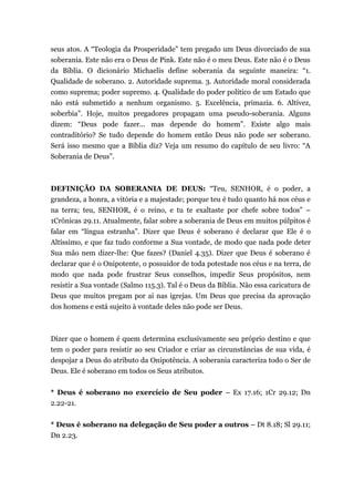 seus atos. A “Teologia da Prosperidade” tem pregado um Deus divorciado de sua
soberania. Este não era o Deus de Pink. Este não é o meu Deus. Este não é o Deus
da Bíblia. O dicionário Michaelis define soberania da seguinte maneira: “1.
Qualidade de soberano. 2. Autoridade suprema. 3. Autoridade moral considerada
como suprema; poder supremo. 4. Qualidade do poder político de um Estado que
não está submetido a nenhum organismo. 5. Excelência, primazia. 6. Altivez,
soberbia”. Hoje, muitos pregadores propagam uma pseudo-soberania. Alguns
dizem: “Deus pode fazer... mas depende do homem”. Existe algo mais
contraditório? Se tudo depende do homem então Deus não pode ser soberano.
Será isso mesmo que a Bíblia diz? Veja um resumo do capítulo de seu livro: “A
Soberania de Deus”.
DEFINIÇÃO DA SOBERANIA DE DEUS: “Teu, SENHOR, é o poder, a
grandeza, a honra, a vitória e a majestade; porque teu é tudo quanto há nos céus e
na terra; teu, SENHOR, é o reino, e tu te exaltaste por chefe sobre todos” –
1Crônicas 29.11. Atualmente, falar sobre a soberania de Deus em muitos púlpitos é
falar em “língua estranha”. Dizer que Deus é soberano é declarar que Ele é o
Altíssimo, e que faz tudo conforme a Sua vontade, de modo que nada pode deter
Sua mão nem dizer-lhe: Que fazes? (Daniel 4.35). Dizer que Deus é soberano é
declarar que é o Onipotente, o possuidor de toda potestade nos céus e na terra, de
modo que nada pode frustrar Seus conselhos, impedir Seus propósitos, nem
resistir a Sua vontade (Salmo 115.3). Tal é o Deus da Bíblia. Não essa caricatura de
Deus que muitos pregam por ai nas igrejas. Um Deus que precisa da aprovação
dos homens e está sujeito à vontade deles não pode ser Deus.
Dizer que o homem é quem determina exclusivamente seu próprio destino e que
tem o poder para resistir ao seu Criador e criar as circunstâncias de sua vida, é
despojar a Deus do atributo da Onipotência. A soberania caracteriza todo o Ser de
Deus. Ele é soberano em todos os Seus atributos.
* Deus é soberano no exercício de Seu poder – Ex 17.16; 1Cr 29.12; Dn
2.22-21.
* Deus é soberano na delegação de Seu poder a outros – Dt 8.18; Sl 29.11;
Dn 2.23.
 