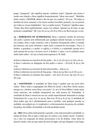 grego: “prognosis”, não significa apenas “conhecer antes”. Quando este termo é
usado com relação a Deus significa frequentemente “olhar com amor”. “Rebeldes
fostes contra o SENHOR, desde o dia em que vos conheci”. Dt 9.24. “De todas as
famílias da terra, somente a vós outros conheci (escolhi); portanto, eu vos punirei
por todas as vossas iniqüidades”. Am 3.2 (grifo nosso). “Conhecer” significa amar.
“Então, lhes direi explicitamente: nunca vos conheci. Apartai-vos de mim, os que
praticais a iniqüidade”. Mt 7.23. (Jo 10.14; 1Co 8.3; 2Tm 2.19; Rm 8.29-30; 11.22).
13 – SOBERANIA OU SUPREMACIA: Deus o supremo criador do universo
não pode e jamais será influenciado por qualquer atitude humana ou evento de
sua criação. Deus a tudo controla e tem o domínio eternamente sobre a vontade
dos homens, dos seres celestiais e sobre todo o restante de sua criação. “Tua é, ó
Senhor, a grandeza, e o poder, e a glória, e a vitória, e a majestade, porque teu é
tudo quanto há no céu e na terra; teu é, ó Senhor, o reino, e tu te exaltaste como
chefe sobre todos”. 1Cr 29.11 Como bem expressa A. W. Pink:
● Deus é soberano no exercício de Seu poder – Ex 17.16; 1Cr 29.11-12; Dn 2.22-21.
● Deus é soberano na delegação de Seu poder a outros – Dt 8.18; Sl 29.11; Dn
2.23.
● Deus é soberano no exercício de Sua misericórdia – João 5.1-9.
● Deus é soberano no exercício de Sua graça – Rm 9.19-24; Rm 11.5-6; Ef 2.4-10.
● Deus é soberano no domínio das nações – 2Cr 20.6; Sl 10.16; Ap 19.6; Pv 21.1;
Dn 4.35.
14 – SANTIDADE: A santidade de Deus traça o padrão que seu povo deve
imitar. “Fala a toda a congregação dos filhos de Israel, e dize-lhes: Sereis santos,
porque eu, o Senhor vosso Deus, sou santo”. Lv 19.2 O Deus bíblico é tanto santo
como amoroso, em unidade inseparável em cada pessoa da Triunidade. A
santidade de Deus é central em seu ser, sendo especialmente destacada no Antigo
Testamento (Lv 11.44; 19.2; Js 24.19; 1Sm 6.20; Sl 22.3; Is 57.15). A santidade de
Deus indica que ele é absolutamente puro e perfeito, sem qualquer pecado ou
maldade; seu próprio ser é o resplendor e o derramamento da pureza, da verdade,
da justiça, da retidão, da bondade e de toda perfeição moral.
15 – IRA: Deus odeia intensamente o pecado, e isto está associado à santidade e a
justiça de Deus. Ele se opõe a tudo que vai contra o seu caráter moral. “Lembrai-
vos e não vos esqueçais de muito provocastes à ira do Senhor, vosso Deus no
deserto; desde o dia em que saíste da terra do Egito, até que chegaste a este lugar,
 