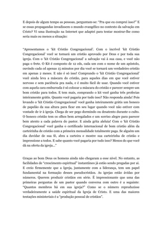 E depois de algum tempo as pessoas, perguntam-se: “Pra que eu comprei isso?” E
se essas propagandas invadissem o mundo evangélico no contexto da salvação em
Cristo? Vi uma ilustração na Internet que adaptei para tentar mostrar-lhe como
seria mais ou menos a situação:
“Apresentamos o ‘kit Cristão Congregacional’. Com o incrível ‘kit Cristão
Congregacional’ você se tornará um cristão aprovado por Deus e por toda sua
igreja. Com o ‘kit Cristão Congregacional’ a salvação vai à sua casa, e você não
paga o frete. O Kit é composto de 12 cds, cada um com o nome de um apóstolo,
ouvindo cada cd apenas 15 minutos por dia você se tornará um verdadeiro cristão
em apenas 2 meses. E não é só isso! Comprando o ‘kit Cristão Congregacional’
você ainda leva a máscara do cristão, para aqueles dias em que você estiver
nervoso e sem paciência pra nada, e é muito fácil de usar. Quando você estiver
com aquela cara emburrada é só colocar a máscara do cristão e parecer sempre um
bom cristão para todos. E tem mais, comprando o kit você ganha três profecias
inteiramente grátis. Quanto você pagaria por tudo isso? Não responda ainda! Pois
levando o ‘kit Cristão Congregacional’ você ganha inteiramente grátis um boneco
de papelão da sua altura para ficar em seu lugar quando você não estiver com
vontade de ir à igreja. Chega de ser pego dormindo ou desatento durante o culto.
O boneco cristão tem os olhos bem arregalados e um sorriso alegre para parecer
bem atento a cada palavra do pastor. E ainda grita aleluia! Com o ‘kit Cristão
Congregacional’ você ganha o certificado internacional de bom cristão além da
carteirinha de cristão com a primeira mensalidade totalmente paga. Se alguém um
dia duvidar de sua fé, abra a carteira e mostre sua carteirinha de cristão e
impressione a todos. E sabe quanto você pagaria por tudo isso? Menos do que você
dá na oferta da igreja...”
Graças ao bom Deus os homens ainda não chegaram a esse nível. No entanto, as
facilidades de “crescimento espiritual” instantâneo já estão sendo pregadas por ai.
E creio firmemente que a Igreja, juntamente com a liderança, tem um papel
fundamental na formação desses pseudocrístãos. As igrejas estão ávidas por
números. Querem produzir cristãos em série. É impressionante que uma das
primeiras perguntas de um pastor quando conversa com outro é a seguinte:
“Quantos membros há em sua igreja?” Como se o número reproduzisse
verdadeiramente a saúde espiritual da Igreja de Cristo. E uma das maiores
tentações ministeriais é a “produção pessoal de cristãos”.
 