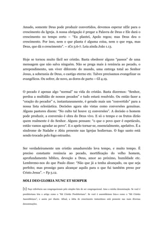 Amado, somente Deus pode produzir convertidos, devemos esperar nEle para o
crescimento da Igreja. A nossa obrigação é pregar a Palavra de Deus e Ele dará o
crescimento no tempo certo – “Eu plantei, Apolo regou; mas Deus deu o
crescimento. Por isso, nem o que planta é alguma coisa, nem o que rega, mas
Deus, que dá o crescimento”. – 1Co 3.6-7. Leia ainda João 1.13.
Hoje se tornou muito fácil ser cristão. Basta obedecer alguns “passos” de uma
mensagem que não salva ninguém. Não se prega mais à renúncia ao pecado, o
arrependimento, um viver diferente do mundo, uma entrega total ao Senhor
Jesus, a soberania de Deus, o castigo eterno etc. Talvez precisamos evangelizar os
evangélicos. Ou sofrer, de novo, as dores de parto – Gl 4.19.
O pecado é apenas algo “normal” na vida do cristão. Basta dizermos: “Senhor,
perdoa a multidão de nossos pecados” e tudo estará resolvido. Ou então fazer a
“oração do pecador” e, instantaneamente, é gerado mais um “convertido” para a
nossa lista eclesiástica. Decisões agora são vistas como conversões genuínas.
Alguns pastores dizem: “No culto tal houve 15 conversões”. A decisão o homem
pode produzir, a conversão é obra do Deus vivo. E só o tempo e os frutos dirão
quem realmente é do Senhor. Alguns pensam: “o que o povo quer é espetáculo,
então vamos agradar ao povo”. E o apelo tornar-se, essencialmente, apelativo. É a
síndrome de Nadabe e Abiu presente nas Igrejas hodiernas. O fogo santo está
sendo trocado pelo fogo estranho.
Ser verdadeiramente um cristão amadurecido leva tempo, e muito tempo. É
preciso constante renúncia ao pecado, mortificação do velho homem,
aprofundamento bíblico, devoção a Deus, amor ao próximo, humildade etc.
Lembremo-nos do que Paulo disse: “Não que já a tenha alcançado, ou que seja
perfeito; mas prossigo para alcançar aquilo para o que fui também preso por
Cristo Jesus”. – Fp 3.12.
SOLI DEO GLORIA NUNC ET SEMPER
[1] Faço referência aos congregacionais pelo simples fato de ser congregacional. Amo a minha denominação. Se você é
presbiteriano leia o artigo como o “Kit Cristão Presbiteriano”. Se você é assembleiano leia-o como o “Kit Cristão
Assembleiano”, e assim por diante. Afinal, a idéia de crescimento instantâneo está presente nas mais diversas
denominações.
 