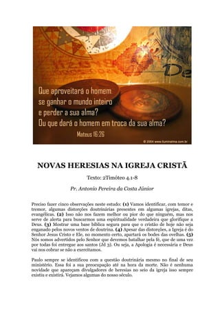 NOVAS HERESIAS NA IGREJA CRISTÃ
Texto: 2Timóteo 4.1-8
Pr. Antonio Pereira da Costa Júnior
Preciso fazer cinco observações neste estudo: (1) Vamos identificar, com temor e
tremor, algumas distorções doutrinárias presentes em algumas igrejas, ditas,
evangélicas. (2) Isso não nos fazem melhor ou pior do que ninguém, mas nos
serve de alerta para buscarmos uma espiritualidade verdadeira que glorifique a
Deus. (3) Mostrar uma base bíblica segura para que o cristão de hoje não seja
enganado pelos novos ventos de doutrina. (4) Apesar das distorções, a Igreja é do
Senhor Jesus Cristo e Ele, no momento certo, apartará os bodes das ovelhas. (5)
Nós somos advertidos pelo Senhor que devemos batalhar pela fé, que de uma vez
por todas foi entregue aos santos (Jd 3). Ou seja, a Apologia é necessária e Deus
vai nos cobrar se não a exercitamos.
Paulo sempre se identificou com a questão doutrinária mesmo no final de seu
ministério. Essa foi a sua preocupação até na hora da morte. Não é nenhuma
novidade que apareçam divulgadores de heresias no seio da igreja isso sempre
existiu e existirá. Vejamos algumas do nosso século.
 