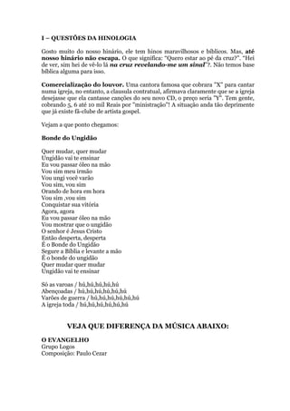 I – QUESTÕES DA HINOLOGIA
Gosto muito do nosso hinário, ele tem hinos maravilhosos e bíblicos. Mas, até
nosso hinário não escapa. O que significa: “Quero estar ao pé da cruz?”. “Hei
de ver, sim hei de vê-lo lá na cruz revelando-me um sinal”?. Não temos base
bíblica alguma para isso.
Comercialização do louvor. Uma cantora famosa que cobrara "X" para cantar
numa igreja, no entanto, a clausula contratual, afirmava claramente que se a igreja
desejasse que ela cantasse canções do seu novo CD, o preço seria "Y". Tem gente,
cobrando 5, 6 até 10 mil Reais por "ministração"! A situação anda tão deprimente
que já existe fã-clube de artista gospel.
Vejam a que ponto chegamos:
Bonde do Ungidão
Quer mudar, quer mudar
Ungidão vai te ensinar
Eu vou passar óleo na mão
Vou sim meu irmão
Vou ungi você varão
Vou sim, vou sim
Orando de hora em hora
Vou sim ,vou sim
Conquistar sua vitória
Agora, agora
Eu vou passar óleo na mão
Vou mostrar que o ungidão
O senhor é Jesus Cristo
Então desperta, desperta
É o Bonde do Ungidão
Segure a Bíblia e levante a mão
É o bonde do ungidão
Quer mudar quer mudar
Ungidão vai te ensinar
Só as varoas / hú,hú,hú,hú,hú
Abençoadas / hú,hú,hú,hú,hú,hú
Varões de guerra / hú,hú,hú,hú,hú,hú
A igreja toda / hú,hú,hú,hú,hú,hú
VEJA QUE DIFERENÇA DA MÚSICA ABAIXO:
O EVANGELHO
Grupo Logos
Composição: Paulo Cezar
 