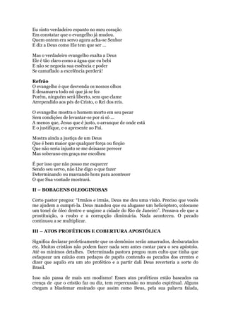 Eu sinto verdadeiro espanto no meu coração
Em constatar que o evangelho já mudou.
Quem ontem era servo agora acha-se Senhor
E diz a Deus como Ele tem que ser ...
Mas o verdadeiro evangelho exalta a Deus
Ele é tão claro como a água que eu bebi
E não se negocia sua essência e poder
Se camuflado a excelência perderá!
Refrão
O evangelho é que desvenda os nossos olhos
E desamarra todo nó que já se fez
Porém, ninguém será liberto, sem que clame
Arrependido aos pés de Cristo, o Rei dos reis.
O evangelho mostra o homem morto em seu pecar
Sem condições de levantar-se por si só ...
A menos que, Jesus que é justo, o arranque de onde está
E o justifique, e o apresente ao Pai.
Mostra ainda a justiça de um Deus
Que é bem maior que qualquer força ou ficção
Que não seria injusto se me deixasse perecer
Mas soberano em graça me escolheu
É por isso que não posso me esquecer
Sendo seu servo, não Lhe digo o que fazer
Determinando ou marcando hora para acontecer
O que Sua vontade mostrará.
II – BOBAGENS OLEOGINOSAS
Certo pastor pregou: “Irmãos e irmãs, Deus me deu uma visão. Preciso que vocês
me ajudem a cumpri-la. Deus mandou que eu alugasse um helicóptero, colocasse
um tonel de óleo dentro e ungisse a cidade do Rio de Janeiro”. Pensava ele que a
prostituição, o roubo e a corrupção diminuiria. Nada aconteceu. O pecado
continuou a se multiplicar.
III – ATOS PROFÉTICOS E COBERTURA APOSTÓLICA
Significa declarar profeticamente que os demônios serão amarrados, desbaratados
etc. Muitos cristãos não podem fazer nada sem antes contar para o seu apóstolo.
Até os mínimos detalhes. Determinada pastora pregou num culto que tinha que
esfaquear um caixão com pedaços de papéis contendo os pecados dos crentes e
dizer que aquilo era um ato profético e a partir dali Deus reverteria a sorte do
Brasil.
Isso não passa de mais um modismo! Esses atos proféticos estão baseados na
crença de que o cristão faz ou diz, tem repercussão no mundo espiritual. Alguns
chegam a blasfemar ensinado que assim como Deus, pela sua palavra falada,
 