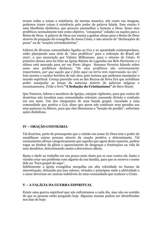 trouxe todas a coisas a existência, da mesma maneira, nós como sua imagem,
podemos trazer coisas à existência pelo poder da palavra falada. Esse ensino é
uma blasfêmia idolátrica, que procura assemelhar o homem a Deus. Esses atos
proféticos normalmente tem como objetivo, “conquistar” cidades ou nações para o
Reino de Deus. A palavra de Deus nos ensina a ganhar almas para o Reino de Deus
através da pregação do evangelho de Jesus Cristo, e não através de “declarações de
posse” ou de “orações reivindicatórias”.
Líderes de diversas comunidades ligadas ao G12 e ao apostolado contemporâneo,
estão planejando uma série de “atos proféticos” para a redenção do Brasil até
2007, o ano anunciado por Valnice Milhomens para o retorno de Cristo. O
primeiro desses atos foi feito na Igreja Batista da Lagoinha em Belo Horizonte e o
ultimo está marcado para ser em Porto Alegre. Sinomar Ferreira falando sobre
esses atos proféticos declarou: “Os atos proféticos são extremamente
importantes, por que aquilo que é feito aqui na terra tem repercussão no céu”.
Isso mostra o caráter herético de tais atos, pois insinua que podemos manipular o
mundo espiritual. Crença parecida com as dos Bruxos da Nova Era que acreditam
poder manipular as forças da natureza através de palavras mágicas e
encantamentos. [Vide o livro "A Sedução do Cristianismo" de Dave Hunt]
Que Pastores, lideres e membros de Igrejas, estejam vigilantes, para que ventos de
doutrinas não invadam suas comunidades eclesiais, causando divisão e confusão
em seu meio. Um dos integrantes de uma banda gospel, vinculada a uma
comunidade que pratica o G12, disse que quem não confessar seus pecados aos
seus pastores ou lideres, para que eles liberassem a “benção do perdão”, sofreriam
ações diabólicas.
IV – ORAÇÃO CONTRÁRIA
Tal doutrina, parte do pressuposto que o cristão em nome de Deus tem o poder de
amaldiçoar outras pessoas através da oração positiva e determinante. Tal
ensinamento afirma categoricamente que aqueles que agem desta maneira, podem
rogar ao Senhor da glória o aparecimento de desgraças e frustrações na vida de
seus desafetos, determinando assim a desventura alheia.
Basta o chefe no trabalho ser um pouco mais chato pra se orar contra ele, basta o
vizinho criar um problema com alguém da sua família, para que se escreva o nome
dele na “boca gospel do sapo”.
Infelizmente a igreja evangélica mergulha em alta velocidade no buraco da
sincretização, deixando pra traz valores, virtudes e princípios onde a afetividade e
o amor deveriam ser marcas indeléveis de uma comunidade que conhece a Cristo.
V – A FALÁCIA DA GUERRA ESPIRITUAL
Existe uma guerra espiritual que nós enfrentamos a cada dia, mas não no sentido
de que as pessoas estão pregando hoje. Algumas manias podem ser identificadas
nos dais de hoje:
 