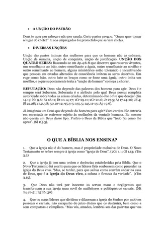 • A UNÇÃO DO PATRÃO
Deus te quer por cabeça e não por cauda. Certo pastor pregou: “Quem quer tomar
o lugar do chefe?”. E aos empregados foi prometido que seriam chefes.
• DIVERSAS UNÇÕES
Unção das partes íntimas das mulheres para que os homens não as cobicem.
Unção de ousadia, unção de conquista, unção de justificação. UNÇÃO DOS
QUATRO SERES: Baseando-se em Ap.4:6-8 que descreve quatro seres viventes,
um semelhante ao leão, outro semelhante a águia, outro semelhante ao novilho e
outro semelhante ao homem, alguns ministérios estão tolerando e incentivando
que pessoas em estados alterados de consciência imitem os seres descritos. Um
ruge como leão, outro bate os braços como se fosse uma águia, outro imita um
novilho, e o que supostamente teria a "unção do homem" começa a chorar.
REFUTAÇÃO: Deus não depende das palavras dos homens para agir. Deus é e
sempre será Soberano. Soberania é o atributo pelo qual Deus possui completa
autoridade sobre todas as coisas criadas, determinando-lhe o fim que desejar (Gn
14.19; Ne 9.6; Ex 18.11; Dt 10.14-17; 1Cr 29.11; 2Cr 20.6; Jr 27.5; At 17.24-26; Jd 4;
Sl 22.28; 47.2,3,8; 50.10-12; 95.3-5; 135.5; 145.11-13; Ap 19.6).
Já imaginou um Deus que depende do homem para agir? Com certeza Ele entraria
em enrascada se estivesse sujeito às oscilações da vontade humana. Eu mesmo
não queria um Deus desse tipo. Prefiro o Deus da Bíblia que “tudo faz como lhe
apraz”. (Sl 115.3).
O QUE A BÍBLIA NOS ENSINA?
1. Que a igreja não é do homem, mas é propriedade exclusiva de Deus. O Novo
Testamento se refere sempre à igreja como “igreja de Deus”. (2Co 1.1; Gl 1.13; 1Tm
3.5)
2. Que a igreja já tem uma ordem e decências estabelecidas pela Bíblia. Que o
Novo Testamento foi escrito para que os líderes fiéis soubessem como proceder na
igreja do Deus vivo. “Mas, se tardar, para que saibas como convém andar na casa
de Deus, que é a igreja do Deus vivo, a coluna e firmeza da verdade”. (1Tm
3.15).
3. Que Deus não terá por inocente os servos maus e negligentes que
transformam a sua igreja num covil de malfeitores e politiqueiros carnais. (Mt
24.48-51; 25:26, 30).
4. Que os maus líderes que dividem e dilaceram a igreja do Senhor por motivos
pessoais e carnais, não escaparão do juízo divino que os destruirá, bem como a
seus comparsas e cúmplices. “Mas vós, amados, lembrai-vos das palavras que vos
 