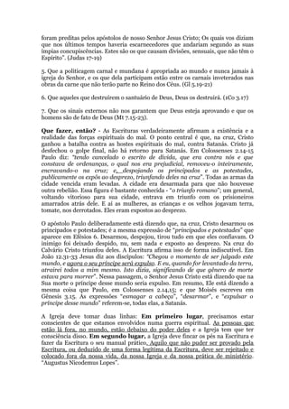 foram preditas pelos apóstolos de nosso Senhor Jesus Cristo; Os quais vos diziam
que nos últimos tempos haveria escarnecedores que andariam segundo as suas
ímpias concupiscências. Estes são os que causam divisões, sensuais, que não têm o
Espírito”. (Judas 17-19)
5. Que a politicagem carnal e mundana é apropriada ao mundo e nunca jamais à
igreja do Senhor, e os que dela participam estão entre os carnais inveterados nas
obras da carne que não terão parte no Reino dos Céus. (Gl 5.19-21)
6. Que aqueles que destruírem o santuário de Deus, Deus os destruirá. (1Co 3.17)
7. Que os sinais externos não nos garantem que Deus esteja aprovando e que os
homens são de fato de Deus (Mt 7.15-23).
Que fazer, então? - As Escrituras verdadeiramente afirmam a existência e a
realidade das forças espirituais do mal. O ponto central é que, na cruz, Cristo
ganhou a batalha contra as hostes espirituais do mal, contra Satanás. Cristo já
desfechou o golpe final, não há retorno para Satanás. Em Colossenses 2.14-15
Paulo diz: “tendo cancelado o escrito de dívida, que era contra nós e que
constava de ordenanças, o qual nos era prejudicial, removeu-o inteiramente,
encravando-o na cruz; e, despojando os principados e as potestades,
publicamente os expôs ao desprezo, triunfando deles na cruz”. Todas as armas da
cidade vencida eram levadas. A cidade era desarmada para que não houvesse
outra rebelião. Essa figura é bastante conhecida - “o triunfo romano”; um general,
voltando vitorioso para sua cidade, entrava em triunfo com os prisioneiros
amarrados atrás dele. E aí as mulheres, as crianças e os velhos jogavam terra,
tomate, nos derrotados. Eles eram expostos ao desprezo.
O apóstolo Paulo deliberadamente está dizendo que, na cruz, Cristo desarmou os
principados e potestades; é a mesma expressão de “principados e potestades” que
aparece em Efésios 6. Desarmou, despojou, tirou tudo em que eles confiavam. O
inimigo foi deixado despido, nu, sem nada e exposto ao desprezo. Na cruz do
Calvário Cristo triunfou deles. A Escritura afirma isso de forma indiscutível. Em
João 12.31-33 Jesus diz aos discípulos: “Chegou o momento de ser julgado este
mundo, e agora o seu príncipe será expulso. E eu, quando for levantado da terra,
atrairei todos a mim mesmo. Isto dizia, significando de que gênero de morte
estava para morrer”. Nessa passagem, o Senhor Jesus Cristo está dizendo que na
Sua morte o príncipe desse mundo seria expulso. Em resumo, Ele está dizendo a
mesma coisa que Paulo, em Colossenses 2.14,15; e que Moisés escreveu em
Gênesis 3.15. As expressões “esmagar a cabeça”, “desarmar”, e “expulsar o
príncipe desse mundo” referem-se, todas elas, a Satanás.
A Igreja deve tomar duas linhas: Em primeiro lugar, precisamos estar
conscientes de que estamos envolvidos numa guerra espiritual. As pessoas que
estão lá fora, no mundo, estão debaixo do poder deles e a Igreja tem que ter
consciência disso. Em segundo lugar, a Igreja deve fincar os pés na Escritura e
fazer da Escritura o seu manual prático. Aquilo que não puder ser provado pela
Escritura, ou deduzido de uma forma legítima da Escritura, deve ser rejeitado e
colocado fora da nossa vida, da nossa Igreja e da nossa prática de ministério.
“Augustus Nicodemus Lopes”.
 