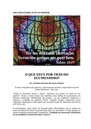 SOLI DEO GLORIA NUNC ET SEMPER
O QUE ESTÁ POR TRÁS DO
ECUMENISMO?
Pr. Antônio Pereira da Costa Júnior
“E sede cumpridores da palavra, e não somente ouvintes, enganando-vos com
falsos discursos”. (Tg 1.22)
“Todos os caminhos levam a Deus”; “devemos nos juntar ao invés de nos
separar”. Essas e outras frases são repetidas como defesa do ecumenismo em
diversos momentos. Infelizmente são poucos os que realmente conhecem e
seguem o conselho do apóstolo Pedro: “estando sempre preparados para
responder (apologia) a todo aquele que vos pedir razão da esperança que há em
vós” (1Pe 3.15).
O ecumenismo, como união, foi buscado pelos reformadores que se uniam em
torno da Palavra de Deus. O grande lema deve ser recordado e vivido quando se
tratar de igrejas genuinamente evangélicas: “Unidade no essencial, tolerância
no secundário e acima de tudo, o amor”.
 