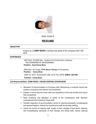 ANAS KHAN.M
RESUME
OBJECTIVE
Position as a CAMP BOSS to achieve the goals of the company that I will
work.
EXPERIENCE
1997 April till 2004 Dec : Arabian Fal Construction company
KSA (KINGDOM OF SAUDIARABIA)
Position : Asst Camp Boss
2006 Dec - till Today: ETA Ascon Group of Companies.
Position : Camp Boss
2006 TO 2013 25,AUGUST UAE .2013 TILL DATE (EMCO QATAR)
Position : Camp Boss
Job Responsibilities CAMP BOSS / HOUSE KEEPING SUPERVISOR
• Allocation of accommodation to Company staff. Maintaining a computer record that
explains occupancy and reserve accommodation.
• Explain in formal way the camp rules and regulations to the new arrivals and record
their acceptance.
• Daily mustering and allocation of duties to the maintenance staff. Maintain
computerized time sheets for these staff.
• Periodic inspection of accommodation rooms for cleaning standards, housekeeping
and general hygiene. Advise the maintenance staff during daily briefing.
• Check the turnout of catering staff, quality of food, storage of food items, cleaning
and housekeeping standards of food storage and dining halls. Advise catering
1
 