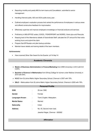 • Reporting monthly and yearly MIS for term loans and Cancellation, submitted to senior
management.
• Handling Internal audits, ISO and SOX audits every year.
• Outlined employee’s evaluation process that ranked the performance of employees in various areas
and offered constructive feedback for improvisation.
• Effectively supervise and improve employee’s knowledge on financial products and services.
• Proficiency in MS-OFFICE suites ( EXCEL, POWERPOINT and WORD), Vision plus and Flexcube
• Keeping track of the Attendance details of Subordinate Staff, calculate the OT amount for their extra
working hours and submit the claim
• Prepare Sat-Off Roaster and plan backup activities
• Maintain leave details and training details of the team members.
Achievements:
• Have received Silver Star Award for the Quarter Jul’14-Sep’14
Academic Chronicle
• Master of Business Administration in Finance/Marketing from SRM University in 2012 with 8.8
CGPA.
• Bachelor of Science in Mathematics from Ethiraj College for women under Madras University in
2010 with 84%.
• H.S.C from St.Johns Matric Higher Secondary School, Chennai in 2007 with 79%.
• SSLC – Matriculation from St.Johns Matric Higher Secondary School, Chennai in 2005 with 78%.
Personal Profile
DOB : 20-Jan-1990
Gender : Female
Languages Known : Tamil, English, Malayalam.
Marital Status : Married
Nationality : Indian
Address : No. 45, Second main road,
Jawahar Nagar, Chennai – 600082
Affirmation
 