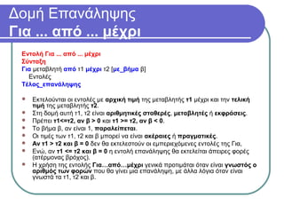 Δομή Επανάληψης
Για ... από ... μέχρι
Εντολή Για ... από ... μέχρι
Σύνταξη
Για μεταβλητή από τ1 μέχρι τ2 [με_βήμα β]
Εντολές
Τέλος_επανάληψης
 Εκτελούνται οι εντολές με αρχική τιμή της μεταβλητής τ1 μέχρι και την τελική
τιμή της μεταβλητής τ2.
 Στη δομή αυτή τ1, τ2 είναι αριθμητικές σταθερές, μεταβλητές ή εκφράσεις.
 Πρέπει τ1<=τ2, αν β > 0 και τ1 >= τ2, αν β < 0.
 Το βήμα β, αν είναι 1, παραλείπεται.
 Οι τιμές των τ1, τ2 και β μπορεί να είναι ακέραιες ή πραγματικές.
 Αν τ1 > τ2 και β = 0 δεν θα εκτελεστούν οι εμπεριεχόμενες εντολές της Για,
 Ενώ, αν τ1 <= τ2 και β = 0 η εντολή επανάληψης θα εκτελείται άπειρες φορές
(ατέρμονας βρόχος).
 Η χρήση της εντολής Για…από…μέχρι γενικά προτιμάται όταν είναι γνωστός ο
αριθμός των φορών που θα γίνει μια επανάληψη, με άλλα λόγια όταν είναι
γνωστά τα τ1, τ2 και β.
 