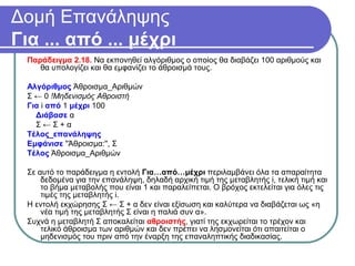 Δομή Επανάληψης
Για ... από ... μέχρι
Παράδειγμα 2.18. Να εκπονηθεί αλγόριθμος ο οποίος θα διαβάζει 100 αριθμούς και
θα υπολογίζει και θα εμφανίζει το άθροισμά τους.
Αλγόριθμος Άθροισμα_Αριθμών
Σ ← 0 !Μηδενισμός Αθροιστή
Για i από 1 μέχρι 100
Διάβασε α
Σ ← Σ + α
Τέλος_επανάληψης
Εμφάνισε ''Άθροισμα:'', Σ
Τέλος Άθροισμα_Αριθμών
Σε αυτό το παράδειγμα η εντολή Για…από…μέχρι περιλαμβάνει όλα τα απαραίτητα
δεδομένα για την επανάληψη, δηλαδή αρχική τιμή της μεταβλητής i, τελική τιμή και
το βήμα μεταβολής που είναι 1 και παραλείπεται. Ο βρόχος εκτελείται για όλες τις
τιμές της μεταβλητής i.
Η εντολή εκχώρησης Σ ← Σ + α δεν είναι εξίσωση και καλύτερα να διαβάζεται ως «η
νέα τιμή της μεταβλητής Σ είναι η παλιά συν α».
Συχνά η μεταβλητή Σ αποκαλείται αθροιστής, γιατί της εκχωρείται το τρέχον και
τελικό άθροισμα των αριθμών και δεν πρέπει να λησμονείται ότι απαιτείται ο
μηδενισμός του πριν από την έναρξη της επαναληπτικής διαδικασίας.
 