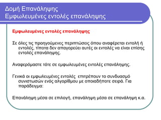 Δομή Επανάληψης
Εμφωλευμένες εντολές επανάληψης
Εμφωλευμένες εντολές επανάληψης
Σε όλες τις προηγούμενες περιπτώσεις όπου αναφέρεται εντολή ή
εντολές, τίποτα δεν απαγορεύει αυτές οι εντολές να είναι επίσης
εντολές επανάληψης.
Αναφερόμαστε τότε σε εμφωλευμένες εντολές επανάληψης.
Γενικά οι εμφωλευμένες εντολές επιτρέπουν το συνδυασμό
συνιστωσών ενός αλγορίθμου με οποιαδήποτε σειρά. Για
παράδειγμα:
Επανάληψη μέσα σε επιλογή, επανάληψη μέσα σε επανάληψη κ.α.
 