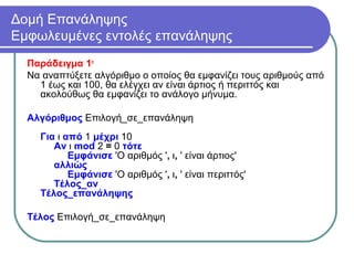 Δομή Επανάληψης
Εμφωλευμένες εντολές επανάληψης
Παράδειγμα 1ο
Να αναπτύξετε αλγόριθμο ο οποίος θα εμφανίζει τους αριθμούς από
1 έως και 100, θα ελέγχει αν είναι άρτιος ή περιττός και
ακολούθως θα εμφανίζει το ανάλογο μήνυμα.
Αλγόριθμος Επιλογή_σε_επανάληψη
Για ι από 1 μέχρι 10
Αν ι mod 2 = 0 τότε
Εμφάνισε 'Ο αριθμός ', ι, ' είναι άρτιος'
αλλιώς
Εμφάνισε 'Ο αριθμός ', ι, ' είναι περιττός'
Τέλος_αν
Τέλος_επανάληψης
Τέλος Επιλογή_σε_επανάληψη
 