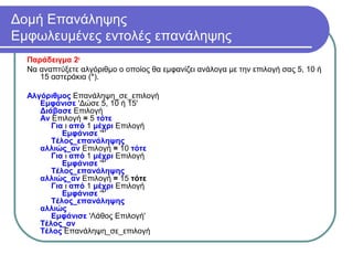 Δομή Επανάληψης
Εμφωλευμένες εντολές επανάληψης
Παράδειγμα 2ο
Να αναπτύξετε αλγόριθμο ο οποίος θα εμφανίζει ανάλογα με την επιλογή σας 5, 10 ή
15 αστεράκια (*).
Αλγόριθμος Επανάληψη_σε_επιλογή
Εμφάνισε 'Δώσε 5, 10 ή 15'
Διάβασε Επιλογή
Αν Επιλογή = 5 τότε
Για ι από 1 μέχρι Επιλογή
Εμφάνισε '*'
Τέλος_επανάληψης
αλλιώς_αν Επιλογή = 10 τότε
Για ι από 1 μέχρι Επιλογή
Εμφάνισε '*'
Τέλος_επανάληψης
αλλιώς_αν Επιλογή = 15 τότε
Για ι από 1 μέχρι Επιλογή
Εμφάνισε '*'
Τέλος_επανάληψης
αλλιώς
Εμφάνισε 'Λάθος Επιλογή'
Τέλος_αν
Τέλος Επανάληψη_σε_επιλογή
 