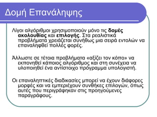 Δομή Επανάληψης
Λίγοι αλγόριθμοι χρησιμοποιούν μόνο τις δομές
ακολουθίας και επιλογής. Στα ρεαλιστικά
προβλήματα χρειάζεται συνήθως μια σειρά εντολών να
επαναληφθεί πολλές φορές.
Άλλωστε σε τέτοια προβλήματα «αξίζει τον κόπο» να
εκπονηθεί κάποιος αλγόριθμος και στη συνέχεια να
υλοποιηθεί ένα αντίστοιχο πρόγραμμα υπολογιστή.
Οι επαναληπτικές διαδικασίες μπορεί να έχουν διάφορες
μορφές και να εμπεριέχουν συνθήκες επιλογών, όπως
αυτές που περιγράφηκαν στις προηγούμενες
παραγράφους.
 