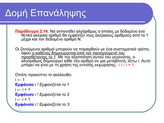 Δομή Επανάληψης
Παράδειγμα 2.14. Να εκπονηθεί αλγόριθμος ο οποίος με δεδομένο ένα
θετικό ακέραιο αριθμό θα εμφανίζει τους ακέραιους αριθμούς από το 1
μέχρι και τον δεδομένο αριθμό Ν.
Οι ζητούμενοι αριθμοί μπορούν να παραχθούν με ένα συστηματικό τρόπο,
αφού ο καθένας δημιουργείται από τον προηγούμενό του
προσθέτοντας το 1. Με την αξιοποίηση αυτού του γεγονότος, ο
αλγόριθμος δημιουργεί κάθε νέο αριθμό σε μια μεταβλητή, έστω i. Αυτό
μπορεί να γίνει με τη χρήση της εντολής εκχώρησης: i ← i + 1.
Οπότε προκύπτει το ακόλουθο:
i ← 1
Εμφάνισε i ! Εμφανίζεται το 1
i ← i + 1
Εμφάνισε i ! Εμφανίζεται το 2
i ← i + 1
Εμφάνισε i ! Εμφανίζεται το 3
…..
 