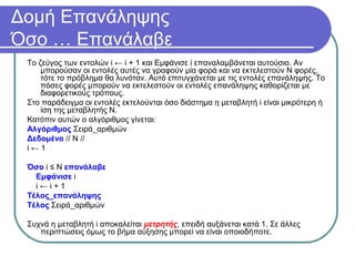 Δομή Επανάληψης
Όσο … Επανάλαβε
Το ζεύγος των εντολών i ← i + 1 και Εμφάνισε i επαναλαμβάνεται αυτούσιο. Αν
μπορούσαν οι εντολές αυτές να γραφούν μία φορά και να εκτελεστούν Ν φορές,
τότε το πρόβλημα θα λυνόταν. Αυτό επιτυγχάνεται με τις εντολές επανάληψης. Το
πόσες φορές μπορούν να εκτελεστούν οι εντολές επανάληψης καθορίζεται με
διαφορετικούς τρόπους.
Στο παράδειγμα οι εντολές εκτελούνται όσο διάστημα η μεταβλητή i είναι μικρότερη ή
ίση της μεταβλητής Ν.
Κατόπιν αυτών ο αλγόριθμος γίνεται:
Αλγόριθμος Σειρά_αριθμών
Δεδομένα // Ν //
i ← 1
Όσο i ≤ Ν επανάλαβε
Εμφάνισε i
i ← i + 1
Τέλος_επανάληψης
Τέλος Σειρά_αριθμών
Συχνά η μεταβλητή i αποκαλείται μετρητής, επειδή αυξάνεται κατά 1. Σε άλλες
περιπτώσεις όμως το βήμα αύξησης μπορεί να είναι οποιοδήποτε.
 
