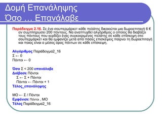 Δομή Επανάληψης
Όσο … Επανάλαβε
Παράδειγμα 2.16. Σε ένα σουπερμάρκετ κάθε πελάτης δικαιούται μια δωροεπιταγή 6 €
αν συμπληρώσει 200 πόντους. Να αναπτυχθεί αλγόριθμος ο οποίος θα διαβάζει
τους πόντους που κερδίζει ένας συγκεκριμένος πελάτης σε κάθε επίσκεψη στο
σουπερμάρκετ και θα εμφανίζει μετά από πόσες επισκέψεις παίρνει τη δωροεπιταγή
και ποιος είναι ο μέσος όρος πόντων σε κάθε επίσκεψη.
Αλγόριθμος Παράδειγμα2_16
Σ ← 0
Πόντοι ← 0
Όσο Σ < 200 επανάλαβε
Διάβασε Πόντοι
Σ ← Σ + Πόντοι
Πόντοι ← Πόντοι + 1
Τέλος_επανάληψης
ΜΟ ← Σ / Πόντοι
Εμφάνισε Πόντοι , ΜΟ
Τέλος Παράδειγμα2_16
 