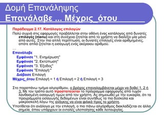 Δομή Επανάληψης
Επανάλαβε ... Μέχρις_ότου
Παράδειγμα 2.17. Κατάλογος επιλογών
Πολύ συχνά στις εφαρμογές προβάλλεται στην οθόνη ένας κατάλογος από δυνατές
επιλογές (menu) και στη συνέχεια ζητείται από το χρήστη να διαλέξει μία μόνο
από αυτές. Στην πιο απλή περίπτωση, οι δυνατές επιλογές είναι αριθμημένες,
οπότε απλά ζητείται η εισαγωγή ενός ακέραιου αριθμού.
…
Επανάλαβε
Εμφάνισε ''1. Ενημέρωση''
Εμφάνισε ''2. Εκτύπωση''
Εμφάνισε ''3. Έξοδος''
Εμφάνισε ''Επιλογή:''
Διάβασε Επιλογή
Μέχρις_ότου Επιλογή = 1 ή Επιλογή = 2 ή Επιλογή = 3
Στο παραπάνω τμήμα αλγορίθμου, ο βρόχος επαναλαμβάνεται μέχρι να δοθεί 1, 2 ή
3. Με τον τρόπο αυτό προστατεύεται το πρόγραμμα εφαρμογής από τυχόν
λανθασμένη εισαγωγή τιμών από τον χρήστη. Ας σημειωθεί με την ευκαιρία, ότι τα
προγράμματα εισαγωγής δεδομένων είναι συνήθως τα πιο δύσκολα και
μακροσκελή λόγω της ανάγκης να είναι φιλικά προς το χρήστη.
Υποτίθεται ότι ανάλογα με την επιλογή, ο πιο πάνω αλγόριθμος διακλαδίζεται σε άλλα
σημεία, όπου υπάρχουν οι εντολές υλοποίησης κάθε λειτουργίας.
 