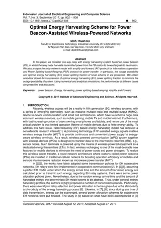 Indonesian Journal of Electrical Engineering and Computer Science
Vol. 7, No. 3, September 2017, pp. 802 ∼ 808
DOI: 10.11591/ijeecs.v7.i3.pp802-808 802
Optimal Energy Harvesting Scheme for Power
Beacon-Assisted Wireless-Powered Networks
Dinh-Thuan Do
Faculty of Electronics Technology, Industrial University of Ho Chi Minh City
12 Nguyen Van Bao, Go Vap Dist., Ho Chi Minh City, Vietnam
e-mail: dodinhthuan@gmail.com
Abstract
In this paper, we consider one-way relay with energy harvesting system based on power beacon
(PB), in which the relay node harvests transmitted power from the PB station to forward signals to destination.
We also analyse the relay network model with amplify-and-forward (AF) protocol for information cooperation
and Power Splitting-based Relaying (PSR) protocol for power transfer. In particular, the outage probability
and optimal energy harvesting (EH) power splitting fraction of novel scheme in are presented. We obtain
analytical closed-form expression of optimal energy harvesting (EH) power splitting fraction to minimize the
outage probability of system. Using numerical and analytical simulations, the performances of different cases
are presented and discussed.
Keywords: power beacon, Energy Harvesting, power splitting-based relaying, Amplify and Forward
Copyright c 2017 Institute of Advanced Engineering and Science. All rights reserved.
1. INTRODUCTION
Recently, wireless access will be a reality in ﬁfth generation (5G) wireless systems, with
a series of emerging technology, such as massive multiple-input and multiple-output (MIMO),
device-to-device communication and small cell architectures, which have launched a huge data
volume in wireless services, such as mobile gaming, mobile TV and mobile Internet. Furthermore,
with fast increasing number of users owning smartphones and tablets, and hence one of the most
critical problem is that limited operation lifetime of mobile devices due to ﬁnite energy ability. To
address this hard issue, radio-frequency (RF) based energy harvesting model has received a
considerable research interest [1]. A promising technology of RF-assisted energy signals enables
wireless energy transfer (WET) to provide continuous and convenient power supply to energy-
aware wireless terminals. As a result, wireless powered communication (WPC) system together
with wireless devices (WDs) is designed to transfer data to the information receivers (IRs), e.g.,
sensor nodes. Such terminals is powered up by the means of wireless powered equipment as a
dedicated energy transmitters (ETs). In fact, wireless recharging is one of the most desirable new
features for mobile devices to eliminate the need of power cords and power chargers. To realize
this wireless power transfer, a novel network architecture where stations called power beacons
(PBs) are installed in traditional cellular network for boosting operation efﬁciency of mobiles and
sensors via microwave radiation known as microwave power transfer (MPT)
In [2][9], the works have lately adopted some transmission policies for EH cooperative
networks. EH relays were ﬁrst implemented in cooperative communication [2]. In [3][5], assuming
a perfect EH model under which the energy arrival time and the amount of harvested energy are
calculated prior to transmit such energy, regarding EH relay systems, there were some power
allocation policies given. Nevertheless, due to the random energy arrival time and the amount of
harvested energy, the deterministic EH model seems to be abstract. Thus, under general energy
harvesting proﬁles, the authors in [6][9] proposed a number of transmission policies. Particularly,
there were several joint relay selection and power allocation schemes given due to the stationarity
and erodicity of the energy harvesting process [6]. Likewise, in [7], [8], since during any time of
data transmission, energy can be scavenged, several power allocation schemes for cooperative
EH networks were put forward. The study in [9] based on what have been accomplished in [7]
Received April 22, 2017; Revised August 12, 2017; Accepted August 27, 2017
 