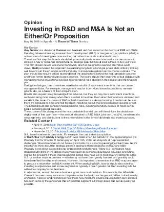Opinion
Investing in R&D and M&A Is Not an
Either/Or Proposition
May 16, 2016 in Agenda – A Financial Times Service
Roy Dunbar
Roy Dunbar is a director at Humana and Lexmark and has served on the boards of EDS and iGate.
Deciding between investing in research and development (R&D) or mergers and acquisitions (M&A) is
not a matter of choosing one over another, but rather how much is allocated to each.
The critical first step that boards should adopt annually to determine how to allocate resources is to
develop a new or refreshed comprehensive strategic plan that has at least a three-to-five-year view.
This plan should include a scenario framework, which is designed to examine alternative world
views. Shell pioneered this approach in examining long-term oil and gas prices while critically looking
well beyond just the enterprise and the industry to incorporate global macroeconomic outlooks. The
plan should also require critical examination of the assumptions behind the most probable outcome
and those for the best and worst case scenarios. The board should then enter into critical dialogue with
management and any external advisors to understand risks inherent in the strategy and the financial
plan.
During the dialogue, board members need to be mindful of inadvertent incentives that can create
management bias. For example, management may be incentivized toward acquisitions, revenue
growth, etc., as a feature of their compensation.
Boards also require timely knowledge from advisors, but they too may have inadvertent incentives,
such as making more money when there is a deal to be done. Even when their advice is unbiased and
excellent, the issue of success of R&D or M&A investments is always looming. Boards must be sure
there are adequate metrics and fast feedback indicating executional and operational success or not.
The board should also consider macroeconomic risks, including monetary policies of major central
banks in making global decisions.
The outcome of this dialogue and the most probable financial plan will then inform the decision on
deployment of free cash flow — the amount allocated to R&D, M&A, joint ventures (JV), investments in
new segments, and distributions to the shareholders in the form of dividends and share buy-backs.
Related Content
• April 11, 2016 More Than Half the S&P 500 Destroy Value
• January 4, 2016 Global M&A Tops $5 Trillion, More Mega-Deals Expected
• November 23, 2015 Activists Push for M&A Ahead of Rate Hike
Still, these investments carry risks. For example, the coal industry acquisition
of MacArthur by Peabody Energy in 2011 was made when the outlook for coal appeared good, yet
Peabody filed for Chapter 11 bankruptcy on April 13th, 2016, amid reports of “unprecedented
challenges.” Board members do not have crystal balls nor is second-guessing the intent here, but it’s
important to think about the strategic process leading to these decisions on R&D and M&A.
Peabody is not alone in experiencing “unprecedented challenges.” Many U.S. companies have
struggled with shifts in the global environment such as economic slowdowns in Europe and China.
Having the foresight of these macroeconomic factors may have led to more R&D investments in the
U.S. or in other major economies — which may not have been greatly harmed, and possibly could
have benefited from that environment. However, it is important to remember that R&D may be slower
to produce a return than an M&A investment. When analyzing M&A, boards should also note that
investing in adjacencies and in new segments is typically a much greater risk than investing in M&A
within the company’s core business.
In adjacencies, even in the same business, great care must be taken. For example, the Affordable
Care Act has seen many insurance companies enter the health exchanges with offers to the formerly
uninsured. A lack of understanding of how these new members would consume health care services
has seen some of the companies that entered this segment suffer big losses and exit as quickly as
possible.
 
