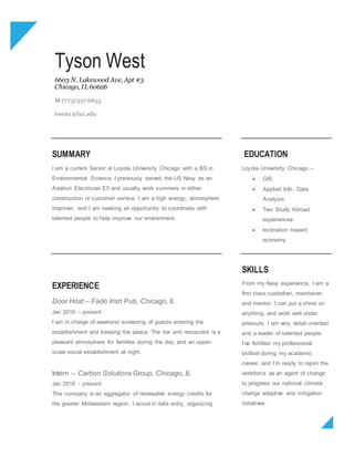 Tyson West
6603 N. Lakewood Ave, Apt #3
Chicago, IL 60626
M (773) 557 6833
twest1@luc.edu
SUMMARY
I am a current Senior at Loyola University Chicago with a BS in
Environmental Science. I previously served the US Navy as an
Aviation Electrician E5 and usually work summers in either
construction or customer service. I am a high energy, atmosphere
improver, and I am seeking an opportunity to coordinate with
talented people to help improve our environment.
EDUCATION
Loyola University Chicago –
 GIS
 Applied Info. Data
Analysis
 Two Study Abroad
experiences
 Inclination toward
economy
EXPERIENCE
Door Host – Fadó Irish Pub, Chicago, IL
Jan 2016 – present
I am in charge of weekend screening of guests entering the
establishment and keeping the peace. The bar and restaurant is a
pleasant atmosphere for families during the day, and an upper-
scale social establishment at night.
Intern – Carbon Solutions Group, Chicago, IL
Jan 2016 - present
This company is an aggregator of renewable energy credits for
the greater Midwestern region. I assist in data entry, organizing
SKILLS
From my Navy experience, I am a
first class custodian, maintainer,
and mentor; I can put a shine on
anything, and work well under
pressure. I am very detail oriented
and a leader of talented people.
I’ve fortified my professional
skillset during my academic
career, and I’m ready to rejoin the
workforce as an agent of change
to progress our national climate
change adaptive and mitigation
initiatives.
 