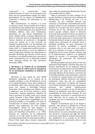 Asociacionismo y participación ciudadana en defensa del patrimonio cultural.
El ejemplo de la Asociación Cultural por el Patrimonio de Marchena (ACUPAMAR)
Revista Atlántica-Mediterránea de Prehistoria y Arqueología Social 17, pp. 235-242 237
Universidad de Cádiz
cooperación y coordinación entre
administraciones, la mejor vía de progreso para
hacer que los ayuntamientos tengan una mayor
participación en los planes de identificación,
protección y difusión del Patrimonio en sus
municipios.
Más recientemente, en relación a la crisis
económica y cómo afecta al ámbito de la Cultura,
las administraciones públicas han comenzado un
proceso de descentralización de la gestión hacia
entidades públicas, tales como fundaciones,
patronatos, etc. que fueron completando los
vacíos dejados desde la propia administración.
Éstos se centraron más en la búsqueda de unos
buenos objetivos de protección y divulgación
social, por encima de si una inversión era
rentable económicamente o no. Sin embargo, esta
solución sigue creando reticencias, pues existen
dudas sobre si la implicación política (directa o
indirecta) pueda afectar o no en los objetivos a
corto y largo plazo, dándole más importancia en
periodos electorales que durante el resto de sus
mandatos y con planificaciones poco concretas y
hasta contradictorias con el desarrollo cultural
como principal víctima de tales decisiones
(Fresneda, 2008).
2. Marchena y la Gestión de su Patrimonio
Cultural, caldo de cultivo para la emergencia
de un movimiento ciudadano en defensa de
su pasado
Marchena es una ciudad de unos 20000
habitantes emplazada en el corazón de la
campiña sevillana, a unos 60 kilómetros al este
de la capital hispalense. Como otras ciudades de
su alrededor tales como Carmona, Écija y Osuna,
posee una riqueza y diversidad histórica
destacadas. Así lo atestiguan sus edificios civiles
y religiosos y uno de los más extensos y mejor
conservados sistemas defensivos islámicos de
toda la provincia de Sevilla, junto con la propia
capital, Carmona y Écija (Valor, 2004). Cuenta
además con un patrimonio arqueológico con un
potencial científico, y no científico si se tiene en
consideración el interés turístico que pudiera
generar, muy importante. De estos vestigios
arqueológicos, donde los más antiguos se
encuentran en las terrazas del río Corbones y
datan del Paleolítico (Fernández et al. 1999),
abundan las evidencias de un poblamiento
centrado en el valle medio de dicho río que se
prolonga prácticamente sin interrupción desde el
Bronce Final hasta época romana, destacando
entre todos sus yacimientos Montemolín, Porcún
o El Lavadero (Ferrer, 2007).
Dada la pervivencia de tales vestigios de su
pasado, Marchena, al igual que otras ciudades del
Mediterráneo y de Europa, ha sido y es el
escenario de una actividad humana que
construye y reconstruye constantemente nuevos
paisajes urbanos, lo que constituye el testimonio
material de la propia vida de la ciudad y de su
territorio. Es en esta actividad de creación de
nuevos paisajes urbanos donde la discusión
acerca de cómo construir el futuro sin destruir ni
olvidar el pasado se hace presente en el día a día.
Si bien hay quien piensa que la conservación del
Patrimonio Cultural otorga un valor añadido a la
ciudad como mecanismo de cohesión social e
identidad ciudadana, así como mecanismo de
atracción de nuevas actividades y nuevos
visitantes; otros lo ven más como una traba no
sólo en lo material, en cuanto a conservación e
integración en los nuevos paisajes urbanos, sino
en lo administrativo, respecto a la legislación
vigente de acuerdo a la normativa estatal y
autonómica de protección del Patrimonio
(Durán, 2014b).
Resulta paradójico que gran parte de este rico
patrimonio haya llegado a nuestros días pese a la
práctica inexistencia de un programa cultural
consciente de su importancia o de una política de
conservación por parte de la administración
municipal. Muchos de los lienzos y torreones de
la muralla almohade se han mantenido a causa de
su inclusión en construcciones más modernas y
los principales edificios históricos han logrado
mantenerse hasta hoy por ser propiedades
privadas o pertenecer a la Iglesia. No obstante,
estos bienes inmuebles de los que aún podemos
presumir, han sufrido modificaciones
estructurales no acordes a la Ley de Patrimonio
Histórico de Andalucía o han sido restaurados o
rehabilitados de forma poco ortodoxa. En este
caso, podemos mencionar la restauración de la
torre albarrana de la puerta de Carmona,
octogonal, que tras la intervención ha pasado a
ser heptagonal.
Respecto al Patrimonio que no ha llegado a
nosotros, cabe destacar la pérdida de un lienzo
de muralla y de un torreón para construir el
actual ayuntamiento hacia 1962, o la práctica
destrucción de una zona amurallada para trazar
una carretera a comienzos del siglo XX. Siendo
este recinto amurallado la evidencia monumental
más significativa de su pasado, no ha habido
interés alguno en su conservación, salvo en casos
 