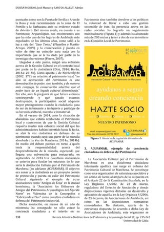 DURÁN MORENO, José Manuel y SANTOS ALLELY, Adrián
238 Revista Atlántica-Mediterránea de Prehistoria y Arqueología Social 17, pp. 235-242
Universidad de Cádiz
puntuales como son la Puerta de Sevilla o Arco de
la Rosa y más recientemente en la zona de El
Portillo y la Barbacana ante su evidente estado
de deterioro. Del mismo modo, en cuanto a su
Patrimonio Arqueológico, nos encontramos con
que ha sido uno de los lugares de Andalucía más
expoliados de los últimos años, como salió a la
luz a raíz del “Caso Tertis,” (Planelles y Martín-
Arroyo, 2009), y la conservación y puesta en
valor de éste no coincide para nada con la
importancia que se le ha dado por parte de la
investigación reciente (Ferrer, 2007).
Llegados a este punto, surgió una reflexión
acerca de la Gestión Cultural en el contexto local
por parte de la ciudadanía (Díaz, 2014; Durán,
2014a; 2014b). Como apunta J. de Nordenflycht
(2002: 178) en relación al patrimonio local, “no
sólo la destrucción del Patrimonio es una
demostración de poder, sino también, y de manera
más compleja, la conservación selectiva que el
poder hace de un legado cultural determinado.”
Por ello, ante la pregunta de qué futuro estamos
construyendo y qué pasado estamos
destruyendo, la participación social adquiere
mayor protagonismo cuando la ciudadanía pasa
de ser de informante a intérprete y partícipe de
su herencia cultural, material e inmaterial.
En el verano de 2014, ante la situación de
abandono que estaba recibiendo el Patrimonio
local y conscientes de que la Gestión Cultural
requería mucho más esfuerzo social del que las
administraciones habían invertido hasta la fecha,
se alzó la voz ciudadana en defensa de su
patrimonio cuando cayó una parte de la muralla
almohade (La Voz de Marchena, 2014a; 2014b).
En medio del debate político en torno a quién
tenía la responsabilidad acerca del
desprendimiento de la muralla, esperando que
llegara una subvención para restaurarla, en
septiembre de 2014 tres colectivos ciudadanos
se unieron para fundar los estatutos de lo que
sería la Asociación Cultural por el Patrimonio de
Marchena (en adelante ACUPAMAR). El objetivo
era aunar a la ciudadanía en un proyecto común
de protección y puesta en valor del Patrimonio
Cultural siguiendo el ejemplo de otras
asociaciones como “Amigos de Écija” en la ciudad
homónima, la “Asociación los Dólmenes de
Amigos del Patrimonio Arqueológico del Aljarafe
Norte” en Valencina de la Concepción o
“Fabricando el Sur” como colectivo ciudadano en
defensa del Patrimonio Industrial.
Dicha asociación, en menos de un año de
existencia, ha conseguido no sólo avivar la
conciencia ciudadana y el interés en su
Patrimonio sino también devolver a los políticos
la voluntad de llevar a cabo una gestión
sostenible de éste. Su presencia activa en las
redes sociales ha logrado un seguimiento
multitudinario (Figura 1) y además ha alcanzado
más de 200 socios y tener a dos de sus miembros
en la Comisión Local de Patrimonio.
Figura 1. Anuncio de captación de socios de
ACUPAMAR
3. ACUPAMAR, ejemplo de conciencia
ciudadana en defensa del Patrimonio
La Asociación Cultural por el Patrimonio de
Marchena es una plataforma ciudadana
totalmente apolítica que surge en defensa del
Patrimonio Cultural de Marchena. Se constituye
como una organización de naturaleza asociativa y
sin ánimo de lucro, al amparo de lo dispuesto en
el Artículo 22 de la Constitución Española, en la
Ley Orgánica 1/2002, de 22 de marzo,
reguladora del Derecho de Asociación y demás
disposiciones vigentes dictadas en desarrollo y
aplicación de aquélla, en la Ley Orgánica 4/2006,
de 23 de junio, de Asociaciones de Andalucía, así
como en las disposiciones normativas
concordantes. No obstante, aparte de la
estructura dispuesta de acuerdo a dicha Ley de
Asociaciones de Andalucía, este organismo se
 