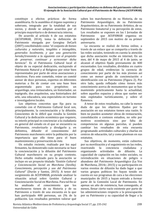 Asociacionismo y participación ciudadana en defensa del patrimonio cultural.
El ejemplo de la Asociación Cultural por el Patrimonio de Marchena (ACUPAMAR)
Revista Atlántica-Mediterránea de Prehistoria y Arqueología Social 17, pp. 235-242 239
Universidad de Cádiz
constituye a efectos prácticos de forma
asamblearia. Es la asamblea el órgano supremo y
soberano, integrado por la totalidad de sus
socios, y donde se adoptan acuerdos por el
principio mayoritario o de democracia interna.
De acuerdo al artículo 6 de sus estatutos
(ACUPAMAR, 2014), toma la definición de
Patrimonio otorgada por Georgina DeCarli
(2007) concibiéndolo como “el conjunto de bienes
culturales y naturales, tangibles e intangibles,
generados localmente, y que una generación
hereda/transmite a la siguiente con el propósito
de preservar, continuar y acrecentar dicha
herencia”. Es el Patrimonio Cultural local el
objeto de su especial dedicación, excluyendo al
Patrimonio Natural y al Religioso por estar bien
representados por parte de otras asociaciones y
colectivos. Para este cometido, reúne un comité
asesor de doce personas, expertos en diferentes
materias a fin de contar con una base bien
argumentada para sus propósitos: un
arqueólogo, una restauradora, un historiador, un
topógrafo, dos arquitectos, una historiadora del
arte, una educadora, una especialista en turismo
e investigadores locales.
Los objetivos concretos que fija para su
cometido con el Patrimonio Cultural local son,
principalmente, la concienciación y la difusión.
Conscientes de lo difícil que resulta la Gestión
Cultural y la dedicación económica que requiere,
su interés principal es concienciar a la ciudadanía
en general del estado en el que se encuentra su
Patrimonio, revalorizarlo y divulgarlo y, en
definitiva, difundir el conocimiento del
Patrimonio marchenero entre la población por la
importancia que ello tiene para el buen
mantenimiento y preservación de éste.
Un estudio reciente, realizado por los aquí
firmantes, ha demostrado cuán necesaria se hace
la concienciación y la difusión del Patrimonio
Cultural marchenero en su propio contexto.
Dicho estudio realizado para la asociación se
incluye en un proyecto titulado “Gestión Cultural
y Concienciación Social en Marchena (Sevilla).
Conocimiento, percepción y uso del Patrimonio
Cultural” (Durán y Santos, 2015). A tenor del
surgimiento de ACUPAMAR, pretende analizar la
situación actual sobre Gestión Cultural y
Concienciación Social en Marchena. Para tal fin se
ha analizado el conocimiento que los
marcheneros tienen de su Historia y de su
Patrimonio a través de una encuesta en la que
han participado 400 personas, un 2% de la
población. Los resultados permiten valorar qué
saben los marcheneros de su Historia, de su
Patrimonio Arqueológico, de su Patrimonio
Arquitectónico, de su Patrimonio Artístico, de su
Patrimonio Inmaterial y su percepción de estos.
Los resultados se exponen en las I Jornadas de
Patrimonio que ACUPAMAR organiza en
septiembre de 2015 con motivo de su primer
aniversario.
La encuesta se realizó de forma online, a
través de un enlace que se compartía a través de
las redes sociales, teniendo en cuenta la atención
que dicha asociación recibe en internet. En un
mes, del 4 de mayo de 2015 al 4 de junio, se
alcanzó el objetivo fijado previamente de 400
encuestados. Los resultados, divididos en cuatro
grupos de edad, evidencian la carencia de
conocimiento por parte de los más jóvenes así
como un menor grado de concienciación e
identificación con su Patrimonio (Figura 2). Por
otro lado, queda reflejado cómo tienen más
conocimiento acerca de monumentos que se han
mantenido prácticamente hasta la actualidad,
sobre aquellos espacios y obras que suelen ser
más explotados turísticamente, y sobre el
flamenco.
A tenor de estos resultados, no cabe la menor
duda de que los objetivos fijados por la
asociación en sus estatutos tienen una razón. Si
bien no pueden acometer obras de restauración,
consolidación o costosos estudios, no sólo por
motivos económicos sino por falta de
competencias en algunas parcelas, sí pueden
cambiar los resultados de esta encuesta
programando actividades culturales y charlas en
centros de educación, tal y como plantean en sus
estatutos.
Sus objetivos, de momento, están cubiertos
por su movilización y el seguimiento en las redes,
reavivando la conciencia ciudadana y
organizando actividades de difusión. La
capacidad de captación en las redes sociales, su
reivindicación en situaciones de peligro o
abandono del Patrimonio Arqueológico (La Voz
de Marchena, 2014c; 2015) y su participación en
varios eventos de difusión ha dado lugar a que
varios grupos políticos les hayan tenido en
cuenta en sus programas de cara a las elecciones
municipales de 2015 y hayan entrado a formar
parte de la Comisión Local de Patrimonio. En
apenas un año de existencia, han conseguido, al
menos, llenar cierto vacío existente por parte de
las administraciones respecto a la preocupación
por su Patrimonio y su capacidad de llegar a la
 