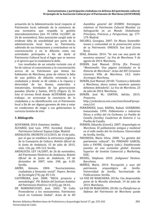 Asociacionismo y participación ciudadana en defensa del patrimonio cultural.
El ejemplo de la Asociación Cultural por el Patrimonio de Marchena (ACUPAMAR)
Revista Atlántica-Mediterránea de Prehistoria y Arqueología Social 17, pp. 235-242 241
Universidad de Cádiz
actuación de la Administración local respecto al
Patrimonio local, sabiendo de la existencia de
una normativa que respalda la gestión
interadministrativa (Art. 95 LPHA 14/2007, de
26 de noviembre). Esta asociación surgió ante la
evidente falta de sensibilidad por parte de la
administración local hacia su Patrimonio,
sabiendo de sus limitaciones y centrándose en la
concienciación y en la difusión como sus
actividades principales a fin de darle al
Patrimonio Cultural local el lugar que se merece
y el aprecio que la ciudadanía le debe.
Los resultados de un estudio reciente con el
fin de valorar el conocimiento y la concienciación
acerca de su Patrimonio que tienen los
habitantes de Marchena, pone de relieve la falta
de una política de difusión orientada a la
ciudadanía y donde se dé cabida a la riqueza y
diversidad de los bienes, materiales e
inmateriales, heredados de las generaciones
pasadas (Durán y Santos, 2015) (Figura 2). Es
éste el terreno fértil donde ACUPAMAR quiere
trabajar, en acrecentar la conciencia de la
ciudadanía y su identificación con el Patrimonio
local a fin de ser dignos garantes de éste y estar
en condiciones de exigir a sus gobernantes la
correcta Gestión de éste.
5. Bibliografía
ACUPAMAR. 2014: Estatutos. Inédito.
ÁLVAREZ, José Luis. 1992: Sociedad, Estado y
Patrimonio Cultural. Espasa Calpe. Madrid.
ANDALUCÍA. DECRETO 213/2015, de 14 de julio,
por el que se establece la estructura orgánica
de la Consejería de Cultura. Boletín Oficial de
la Junta de Andalucía, 15 de julio de 2015,
núm. 136, pp. 105-112. Sevilla.
ANDALUCÍA. LEY 14/2007, de 26 de noviembre,
del Patrimonio Histórico de Andalucía. Boletín
Oficial de la Junta de Andalucía, 19 de
diciembre de 2007, núm. 248, pp. 6-28.
Sevilla.
ARIÑO, Antonio. 2004: “Asociacionismo,
ciudadanía y bienestar social”. Papers. Revista
de Sociología (74), pp. 85-110.
CASTIÑEIRA, José. 2008: “RECA: proyecto y
metodología”. PH: Boletín del Instituto Andaluz
del Patrimonio Histórico 16 (65), pp. 44-61.
DE NORDENFLYCHT, José. 2002: “El Culto
Posmoderno a los monumentos. Patrimonio
Local en Contexto Global”. Actas de la XII
Asamblea general del ICOMOS. Estrategias
relativas al Patrimonio Cultural Mundial. La
Salvaguarda en un Mundo Globalizado:
Principios, Prácticas y Perspectivas, pp. 177-
179. Madrid.
DECARLI, Georgina. 2007: Un Museo Sostenible:
museo y comunidad en la preservación activa
de su Patrimonio. UNESCO. San José (Costa
Rica).
DÍAZ, Antonio. 2014: “Se nos cae una parte de
nosotros mismos”. La Voz de Marchena. 9 de
agosto de 2014. Marchena.
DURÁN, José Manuel. 2014a (En Prensa):
“Montemolín: Una página (olvidada) en la
Historia de Marchena”. Actas del XIV Certamen
Literario Villa de Marchena. I.E.S. Isidro
Arcenegui. Marchena.
DURÁN, José Manuel. 2014b: “Contuvo y defendió
a Marchena, ahora somos nosotros quienes
debemos defenderla”. La Voz de Marchena. 23
de julio de 2014. Marchena.
DURÁN, José M.; SANTOS, Adrián. 2015:
Proyectos.
http://arkeolocos.wix.com/marchena#!proye
ctos/c1rl
FERNÁNDEZ, Juan; BAENA, Rafael; GUERRERO,
Inmaculada. 1999: Poblamiento e industrias
líticas a orillas del río Corbones. La Puebla de
Cazalla (Sevilla). Cuadernos de Historia 2. La
Puebla de Cazalla.
FERRER, Eduardo (Coord.). 2007: Arqueología en
Marchena. El poblamiento antiguo y medieval
en el valle medio del río Corbones. Universidad
de Sevilla. Sevilla.
FRESNEDA, María Silvia. 2008: "La gestión del
patrimonio cultural". En PINDADO GARCÍA,
Julio y PAYNE, Gregory (eds.): Estableciendo
puentes en una economía global. Escuela
Superior de Gestión Comercial y Marketing,
ESIC.
HESSEL, Stéphane. 2010: ¡Indignaos! Destino.
Barcelona.
IBÁÑEZ, María. 2014: Percepción y usos del
patrimonio arqueológico de Sevilla.
Universidad de Sevilla, Secretariado de
Publicaciones. Sevilla.
LA VOZ DE MARCHENA. 2014a: Cae desprendida
parte de la Muralla almohade. 19 de julio de
2014. Marchena.
LA VOZ DE MARCHENA. 2014b: La Plataforma en
Defensa del Patrimonio de Marchena queda
 