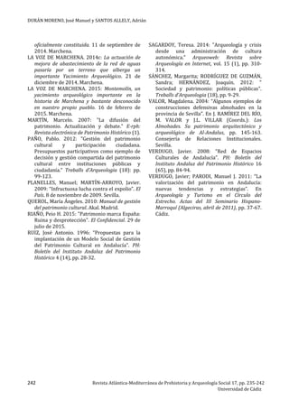 DURÁN MORENO, José Manuel y SANTOS ALLELY, Adrián
242 Revista Atlántica-Mediterránea de Prehistoria y Arqueología Social 17, pp. 235-242
Universidad de Cádiz
oficialmente constituida. 11 de septiembre de
2014. Marchena.
LA VOZ DE MARCHENA. 2014c: La actuación de
mejora de abastecimiento de la red de aguas
pasaría por un terreno que alberga un
importante Yacimiento Arqueológico. 21 de
diciembre de 2014. Marchena.
LA VOZ DE MARCHENA. 2015: Montemolín, un
yacimiento arqueológico importante en la
historia de Marchena y bastante desconocido
en nuestro propio pueblo. 16 de febrero de
2015. Marchena.
MARTÍN, Marcelo. 2007: "La difusión del
patrimonio. Actualización y debate." E-rph:
Revista electrónica de Patrimonio Histórico (1).
PAÑO, Pablo. 2012: "Gestión del patrimonio
cultural y participación ciudadana.
Presupuestos participativos como ejemplo de
decisión y gestión compartida del patrimonio
cultural entre instituciones públicas y
ciudadanía." Treballs d'Arqueologia (18): pp.
99-123.
PLANELLES, Manuel; MARTÍN-ARROYO, Javier.
2009: “Infructuosa lucha contra el expolio”. El
País. 8 de noviembre de 2009. Sevilla.
QUEROL, María Ángeles. 2010: Manual de gestión
del patrimonio cultural. Akal. Madrid.
RIAÑO, Peio H. 2015: "Patrimonio marca España:
Ruina y desprotección". El Confidencial. 29 de
julio de 2015.
RUIZ, José Antonio. 1996: “Propuestas para la
implantación de un Modelo Social de Gestión
del Patrimonio Cultural en Andalucía”. PH:
Boletín del Instituto Andaluz del Patrimonio
Histórico 4 (14), pp. 28-32.
SAGARDOY, Teresa. 2014: "Arqueología y crisis
desde una administración de cultura
autonómica." Arqueoweb: Revista sobre
Arqueología en Internet, vol. 15 (1), pp. 310-
314.
SÁNCHEZ, Margarita; RODRÍGUEZ DE GUZMÁN,
Sandra; HERNÁNDEZ, Joaquín. 2012: "
Sociedad y patrimonio: políticas públicas".
Treballs d'Arqueologia (18), pp. 9-29.
VALOR, Magdalena. 2004: “Algunos ejemplos de
construcciones defensivas almohades en la
provincia de Sevilla”. En J. RAMÍREZ DEL RÍO,
M. VALOR y J.L. VILLAR (Coords.): Los
Almohades. Su patrimonio arquitectónico y
arqueológico de Al-Andalus, pp. 145-163.
Consejería de Relaciones Institucionales.
Sevilla.
VERDUGO, Javier. 2008: “Red de Espacios
Culturales de Andalucía”. PH: Boletín del
Instituto Andaluz del Patrimonio Histórico 16
(65), pp. 84-94.
VERDUGO, Javier; PARODI, Manuel J. 2011: “La
valorización del patrimonio en Andalucía:
nuevas tendencias y estrategias”. En
Arqueología y Turismo en el Círculo del
Estrecho. Actas del III Seminario Hispano-
Marroquí (Algeciras, abril de 2011), pp. 37-67.
Cádiz.
 
