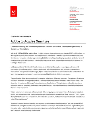 `                                                                                                Adobe Contacts
                                                                                                 Holly Campbell, Public Relations
                                                                                                 408-536-6401
                                                                                                 campbell@adobe.com

                                                                                                 Mike Saviage, Investor Relations
                                                                                                 408-536-4416
                                                                                                 ir@adobe.com

                                                                                                 Omniture Contacts
                                                                                                 Kristi Knight, Public Relations
                                                                                                 801-932-7431
                                                                                                 kknight@omniture.com

                                                                                                 Mike Look, Investor Relations
                                                                                                 650-450-1008
                                                                                                 mlook@omniture.com




FOR IMMEDIATE RELEASE

Adobe to Acquire Omniture
Combined Company Will Deliver Comprehensive Solutions for Creation, Delivery and Optimization of
Content and Applications

SAN JOSE, Calif. and OREM, Utah — Sept. 15, 2009 — Adobe Systems Incorporated (Nasdaq:ADBE) and Omniture, Inc.
(Nasdaq:OMTR) today announced the two companies have entered into a definitive agreement for Adobe to acquire
Omniture in a transaction valued at approximately $1.8 billion on a fully diluted equity-value basis. Under the terms of
the agreement, Adobe will commence a tender offer to acquire all of the outstanding common stock of Omniture for
$21.50 per share in cash.

Adobe’s acquisition of Omniture furthers its mission to revolutionize the way the world engages with ideas and
information. By combining Adobe’s content creation tools and ubiquitous clients with Omniture’s Web analytics,
measurement and optimization technologies, Adobe will be well positioned to deliver solutions that can transform the
future of engaging experiences and e-commerce across all digital content, platforms and devices.

The combination of the two companies will increase the value Adobe delivers to customers. For designers, developers
and online marketers, an integrated workflow — with optimization capabilities embedded in the creation tools — will
streamline the creation and delivery of relevant content and applications. This optimization will enable advertisers,
advertising agencies, publishers and e-tailers to achieve greater ROI from their digital media investments and improve
their end users’ experiences.

“Adobe customers are looking to us for solutions to deliver engaging experiences and more effectively monetize their
content and applications online,” said Shantanu Narayen, president and chief executive officer of Adobe. “This is a game
changer for both Adobe and our customers. We will enable advertisers, media companies and e-tailers to realize the full
value of their digital assets.”

“Omniture’s mission has been to enable our customers to optimize every digital interaction,” said Josh James, CEO of
Omniture. “By joining forces with Adobe, we will accelerate our ability to deliver on that vision and together bring new
innovation to the market that improves content engagement, advertising effectiveness and the overall user experience,
which will drive more advertising dollars online.”
 