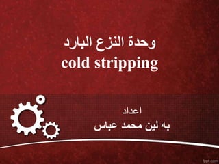 ‫البارد‬ ‫النزع‬ ‫وحدة‬
cold stripping
‫اعداد‬
‫عباس‬ ‫محمد‬ ‫لين‬ ‫به‬
 