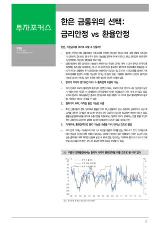 2
투자포커스
한은 금통위의 선택:
금리안정 vs 환율안정
박형중
02.769.3091
econ4u@daishin.com
한은, 기준금리를 추가로 내릴 수 있을까?
- 필자는 한은이 9월 금통위에서 기준금리를 인하할 가능성이 있다고 보며, 설령 9월에 기준금리
가 인하되지 않더라도 연내 추가 인하 가능성을 염두에 두어야 한다고 판단. 금리인하 외에 한국
식 양적완화 가능성도 열어놓을 필요 있음
- 금융시장에서 한은 금리인하 가능성이 희박하다는 주장의 근거는 대략 1) 과거 한국과 미국의 통
화정책은 동조성을 보여왔다는 점, 2) 미 금리인상과 중국경기 불안으로 자본유출과 환율상승 우
려가 커지는 상황에서 추가 금리인하는 바람직하지 않다는 점, 3) 이미 1,100조원을 넘어선 가계
부채 문제를 한은이 고려할 가능성이 있다는 점 등이 있음. 그럼에도 불구하고 한은의 금리인하
가능성 크다는 판단임. 앞선 주장에 대한 필자의 의견은 아래와 같음
1. 한국과 미국의 경기여건 차이 통화정책 차별화 가능
- 과거 한국과 미국의 통화정책 동조성이 강했던 이유는 미국과 한국 경기가 서로 상관성이 높았
기 때문이지만 지금은 미 경제회복이 한국경제에 미치는 파급효과가 거의 나타나지 않고 있음.
오히려 한국의 최대수출국인 중국의 경기둔화에 따른 위험이 더 크므로 중국 통화정책과의 동조
화 가능성이 차라리 더 높을 수 있음
2. 원화가치 하락, 아직은 용인 가능한 수준
- 주변 신흥국들의 경우, 달러대비 환율은 이미 지난 금융위기 당시 수준까지 상승했거나 사상 최
고치를 경신한 국가들이 꽤 있지만 한국의 경우 금융위기 당시와 비교하면 여전히 여유가 있음.
환율상승(원화약세)을 유도해 수출기업을 지원하려는 정부의 의도도 존재하는 만큼 환율 요인이
한은 금통위의 금리인하 결정에 심각한 장애요인이 되지는 않을 것으로 판단
3. 가계부채, 통화정책으로 관리 가능한 수준을 이미 벗어난 것으로 판단
- 이미 한국 가계는 가처분소득 대비 1/4 이상을 원금과 이자를 갚는 데에 쓰고 있고, 가처분소득
대비 원금과 이자의 상환 비율이 앞으로도 상승할 가능성이 있는 상황에서 가계는 조그만 금리
상승 충격에도 매우 취약한 상황에 놓일 수 밖에 없음. 앞으로는 가계부채 증가 리스크보다 가계
부실 리스크를 차단하는 것이 더 중요한 정책 목표로 부상할 수 있음.
그림1.지금의 경제환경에서는 한국이 미국의 통화정책을 따를 것으로 볼 이유 없어
0
1
2
3
4
5
6
(40)
(30)
(20)
(10)
0
10
20
30
40
50
60
'00 '01 '02 '03 '04 '05 '06 '07 '08 '09 '10 '11 '12 '13 '14 '15
(%)(% y-y)
한국 수출(좌)
한국 대미수출(좌)
한국 기준금리(우)
자료: 한국은행, 통계청, 대신증권 리서치센터
 