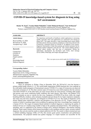 Indonesian Journal of Electrical Engineering and Computer Science
Vol. 21, No. 1, January 2021, pp. 328~337
ISSN: 2502-4752, DOI: 10.11591/ijeecs.v21.i1.pp328-337  328
Journal homepage: http://ijeecs.iaescore.com
COVID-19 knowledge-based system for diagnosis in Iraq using
IoT environment
Bashar M. Nema1
, Yasmin Makki Mohialden2
, Nadia Mahmood Hussien3
, Nael Ali Hussein4
1,2,3
Department of CS, College of Science, Mustansiriyah University, Baghdad, Iraq
4
Pediatric surgeon/M.B.Ch.B/F.I.C.M.S/Alasskan central teaching Hospital of Pediatrics, Baghdad, Iraq
Article Info ABSTRACT
Article history:
Received May 15, 2020
Revised Jul 14, 2020
Accepted Aug 1, 2020
The importance and benefits of healthcare mobile applications is increasing
rapidly, especially when such applications are connected to the internet of
things (IoT). This paper describes a smart knowledge-based system (KBS)
that helps patients showing symptoms of Influenza verify being infected with
Coronavirus, commonly known as COVID-19. In addition to the systems’
diagnostic functionality, it helps these patients get medical assistance fast by
notifying medical authorities using the IoT. This system displays patient’s
location, phone number, date and time of examination. During the
applications’ development, the developers used Twilio, short message
service (SMS), WhatsApp, and Google map applications.
Keywords:
Coronavirus
COVID-19
Epidemic
Expert systems
IoT
Knowledge-based
Medical diagnosis
This is an open access article under the CC BY-SA license.
Corresponding Author:
Yasmin Makki Mohialden
Department of CS, College of Science
Mustansiriyah University, Baghdad, Iraq
Email: ymmiraq2009@gmail.com
1. INTRODUCTION
Since its emergence in Wuhan, China in December 2019, the 2019-nCoV virus has become a
primary global health concern [1, 2]. The world health organization (WHO) declared this virus outbreak as
the sixth public health emergency of international concern. COVID-19 is a type of Coronavirus not observed
previously in humans [3, 4]. The other common types of Coronavirus cause mild symptoms like the common
cold while COVID-19, on the other hand, can cause serious illness for some persons, including older people
and persons with severe underlying health conditions like heart disease, lung illness, and diabetes [5-8].
There is currently no cure or vaccine for this virus. Symptoms of COVID-19 are fever, chills, dry cough,
breathing difficulty, tiredness, aches and pains, headache and sore throat [9-12]. Upper respiratory symptoms,
like runny nose and sinus congestion, are infrequent in COVID-19 [13-15]. The results of diagnostic of the
disease depend upon experience, expertise and perception of the physician [16-18]. "Expert systems" are
systems in which a reasoning engine solves problems by applying rules from a knowledge base compiled by
a human [19-21]. The usage of computer-based methods in medical diagnoses is improving the quality of
medical services as it employs large number of data as the symptom and patient history. This technology is
spreading, and it is supported by the internet of things (IoT), artificial intelligence, and machine learning
methods. Smart expert systems utilize human knowledge to solve problems and give quick, accurate medical
diagnoses; they can also send the results to related authorities [22-26]. The system is object-oriented and uses
a unified modelling language (UML) [27-29], that ensures good system visualization and performance
documentation. The proposed method uses python language 3.8. Expert Systems are accessible for the
 