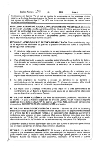 Decreto Número 10O2 de 2013 Hoja 4
Continuación del Decreto "Por el cual se modifica la remuneración de los servidores públicos
docentes y directivos docentes al servicio del Estado en los niveles de preescolar, básica y media
que se rigen por el Decreto Ley 2277 de 1979, y se dictan otras disposiciones de carácter salarial
para el sector educativo estatal".
ARTICULO 8°. ASIGNACiÓN ADICIONAL PARA DOCENTES DE PREESCOLAR. El docente
de preescolar, vinculado en este nivel antes del 23 de febrero de 1984 y que permanezca sin
solución de continuidad desempeñándose en el mismo cargo, percibirá adicionalmente el
quince por ciento (15%) calculado sobre la asignación básica mensual que devengue
conforme a lo dispuesto en el artículo 10
del presente Decreto. Dicha asignación adicional
dejará de percibirse al cambiar de nivel educativo.
ARTICULO 9°, CONDICIONES DE RECONOCIMIENTO Y PAGO. El reconocimiento y pago
de las asignaciones adicionales de que trata el presente Decreto está sujeto al cumplimiento
de las siguientes condiciones:
a. El cálculo de cada uno de los porcentajes de las asignaciones adicionales debe realizarse
sobre la asignación básica mensual que le corresponda al respectivo docente o directivo
docente, según lo señalado en el presente Decreto.
b. Para el reconocimiento y pago del porcentaje adicional previsto por la oferta de doble y
triple jornada, se requiere que hayan contado previamente a su funcionamiento con la
autorización de la correspondiente secretaría de educación de la entidad territorial
certificada.
c. 	 Las asignaciones adicionales se tendrán en cuenta, además de lo señalado en el
Decreto 691 de 1994 modificado por el Decreto 1158 de 1994, para el cálculo del
ingreso base de cotización al Fondo Nacional de Prestaciones Sociales del Magisterio.
d. 	 La sola asignación de funciones o encargo sin comisión no da derecho al
reconocimiento de las asignaciones adicionales. En el caso de encargo, sólo podrá
percibirlas siempre y cuando el titular del cargo no los devengue.
e. 	 En ningún caso la autoridad nominadora podrá incluir en el acto administrativo de
nombramiento de un docente o directivo docente alguna de las asigna,ciones adicionales
que se determinan en el presente Decreto.
ARTICULO 10°. PRIMA ACADÉMICA. Los Jefes de Departamento, profesores, instructores de
los INEM e ITA que a la fecha de expedición del presente Decreto, venían recibiendo la prima
académica de que trata el artículo 10° del Decreto Ley 308 de 1983, continuarán percibiéndola
en cuantía de QUINIENTOS PESOS ($500.00) MICTE, mensuales.
ARTICULO 11°. AUXILIO DE MOVILIZACiÓN. A partir del 1° de enero de 2013, los docentes y
directivos docentes que trabajen en establecimientos educativos de los departamentos creados
en el artículo 309 de la Constitución Política, o en establecimientos educativos que tenían la
condición de estar ubicados en áreas rurales de difícil acceso, definidas como tales antes de la
vigencia de la Ley 715 de 2001, recibirán durante los meses de labor académica un auxilio
mensual de movilización de Veintiséis mil trecientos cuarenta y siete pesos ($26.347) m/cte.
El docente o directivo docente podrá recibir este auxilio solo durante el tiempo de permanencia
y de prestación del servicio en dichos establecimientos educativos.
ARTICULO 12°, AUXILIO DE TRANSPORTE. El docente y el directivo docente de tiempo
completo a que se refiere el presente Decreto, que devengue una asignación básica mensual
igual o inferior a dos (2) veces el salario mínimo mensual legal vigente, percibirá un auxilio de
transporte durante los meses de labor académica, reconocido en la forma y cuantía
'·f 

 