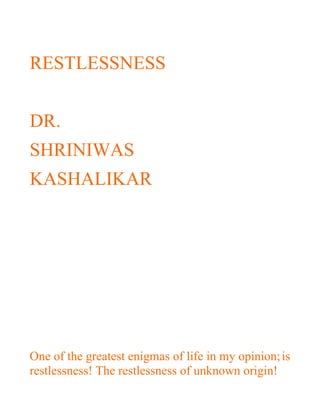 RESTLESSNESS


DR.
SHRINIWAS
KASHALIKAR




One of the greatest enigmas of life in my opinion; is
restlessness! The restlessness of unknown origin!
 
