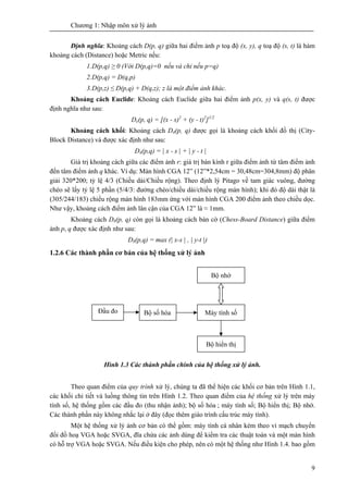 Chương 1: Nhập môn xử lý ảnh
9
Định nghĩa: Khoảng cách D(p, q) giữa hai điểm ảnh p toạ độ (x, y), q toạ độ (s, t) là hàm
khoảng cách (Distance) hoặc Metric nếu:
1.D(p,q) ≥ 0 (Với D(p,q)=0 nếu và chỉ nếu p=q)
2.D(p,q) = D(q,p)
3.D(p,z) ≤ D(p,q) + D(q,z); z là một điểm ảnh khác.
Khoảng cách Euclide: Khoảng cách Euclide giữa hai điểm ảnh p(x, y) và q(s, t) được
định nghĩa như sau:
De(p, q) = [(x - s)2
+ (y - t)2
]1/2
Khoảng cách khối: Khoảng cách D4(p, q) được gọi là khoảng cách khối đồ thị (City-
Block Distance) và được xác định như sau:
D4(p,q) = | x - s | + | y - t |
Giá trị khoảng cách giữa các điểm ảnh r: giá trị bán kính r giữa điểm ảnh từ tâm điểm ảnh
đến tâm điểm ảnh q khác. Ví dụ: Màn hình CGA 12” (12”*2,54cm = 30,48cm=304,8mm) độ phân
giải 320*200; tỷ lệ 4/3 (Chiều dài/Chiều rộng). Theo định lý Pitago về tam giác vuông, đường
chéo sẽ lấy tỷ lệ 5 phần (5/4/3: đường chéo/chiều dài/chiều rộng màn hình); khi đó độ dài thật là
(305/244/183) chiều rộng màn hình 183mm ứng với màn hình CGA 200 điểm ảnh theo chiều dọc.
Như vậy, khoảng cách điểm ảnh lân cận của CGA 12” là ≈ 1mm.
Khoảng cách D8(p, q) còn gọi là khoảng cách bàn cờ (Chess-Board Distance) giữa điểm
ảnh p, q được xác định như sau:
D8(p,q) = max (| x-s | , | y-t |)
1.2.6 Các thành phần cơ bản của hệ thống xử lý ảnh
Hình 1.3 Các thành phần chính của hệ thống xử lý ảnh.
Theo quan điểm của quy trình xử lý, chúng ta đã thể hiện các khối cơ bản trên Hình 1.1,
các khối chi tiết và luồng thông tin trên Hình 1.2. Theo quan điểm của hệ thống xử lý trên máy
tính số, hệ thống gồm các đầu đo (thu nhận ảnh); bộ số hóa ; máy tính số; Bộ hiển thị; Bộ nhớ.
Các thành phần này không nhắc lại ở đây (đọc thêm giáo trình cấu trúc máy tính).
Một hệ thống xử lý ảnh cơ bản có thể gồm: máy tính cá nhân kèm theo vỉ mạch chuyển
đổi đồ hoạ VGA hoặc SVGA, đĩa chứa các ảnh dùng để kiểm tra các thuật toán và một màn hình
có hỗ trợ VGA hoặc SVGA. Nếu điều kiện cho phép, nên có một hệ thống như Hình 1.4. bao gồm
Bộ nhớ
Máy tính sốBộ số hóaĐầu đo
Bộ hiển thị
 
