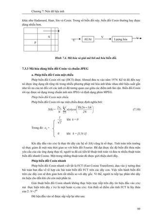 Chương 7: Nén dữ liệu ảnh
99
khác như Hadamard, Haar, Sin và Cosin. Trong số biến đổi này, biến đổi Cosin thường hay được
dùng nhiều hơn.
U
Hình 7.4. Mã hóa và giải mã bởi mã hóa biến đổi.
7.3.3 Mã hóa dùng biến đổi Cosin và chuẩn JPEG
a. Phép biến đổi Cosin một chiều
Phép biến đổi Cosin rời rạc (DCT) được Ahmed đưa ra vào năm 1974. Kể từ đó đến nay
nó được ứng dụng rất rộng rãi trong nhiều phương pháp mã hóa ảnh khác nhau nhờ hiệu suất gần
như tối ưu của nó đối với các ảnh có độ tương quan cao giữa các điểm ảnh lân cận. Biến đổi Cosin
rời rạc được sử dụng trong chuẩn ảnh nén JPEG và định dạng phim MPEG.
Phép biến đổi Cosin một chiều
Phép biến đổi Cosin rời rạc một chiều được định nghĩa bởi:
X(k) =
N
2 kε
∑
−
=
⎟
⎠
⎞
⎜
⎝
⎛ +Π1N
0n 2N
1)k2n
cosnx
(
)( (7.10)
2
1
khi k = 0
Trong đó: kε =
0 khi k = [1,N-1]
Khi dãy đầu vào x(n) là thực thì dãy các hệ số X(k) cũng là số thực. Tính toán trên trường
số thực giảm đi một nửa thời gian so với biến đổi Fourier. Để đạt được tốc độ biến đổi thỏa mãn
yêu cầu của các ứng dụng thực tế, người ta đã cải tiến kĩ thuật tính toán và đưa ra nhiều thuật toán
biến đổi nhanh Cosine. Một trong những thuật toán đó được giới thiệu dưới đây.
Phép biến đổi Cosin nhanh
Phép biến đổi Cosin nhanh viết tắt là FCT (Fast Cosine Transform), dựa vào ý tưởng đưa
bài toán ban đầu về tổ hợp các bài toán biến đổi FCT trên các dãy con. Việc tiến hành biến đổi
trên các dãy con sẽ đơn giản hơn rất nhiều so với dãy gốc. Vì thế, người ta tiếp tục phân nhỏ dãy
tín hiệu cho đến khi chỉ còn một phần tử.
Giải thuật biến đổi Cosin nhanh không thực hiện trực tiếp trên dãy tín hiệu đầu vào x(n)
mà thực hiện trên dãy x’(n) là một hoán vị của x(n). Giả thiết số điểm cần tính FCT là lũy thừa
của 2: N=2M
Dữ liệu đầu vào sẽ được sắp xếp lại như sau:
q
p
AUAt
V
Lựợng hóa V
 