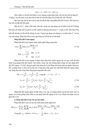 Chương 7: Nén dữ liệu ảnh
102
X(2i + 1) = X(2i +1) + X(2i -1)
Nên ở đầu ra, sau khi tính được XM(n) chúng ta phải thực hiện việc trừ truy hồi từ tầng M
về tầng 1 sau đó hoán vị lại theo thứ tự đảo bit mới thu được hệ số biến đổi X(k) cần tính.
Bài toán sắp xếp lại theo thứ tự đảo bit đã đề cập trong phần biến đổi Fourier. Bài toán trừ
truy hồi cài đặt khá đơn giản.
Dãy hệ số Ci
j được tính trước một lần. trong các ứng dụng mà số điểm tính FCT không
đổi hoặc chỉ nhận một số giá trị cụ thể, người ta thường tính trước Ci
j và ghi ra file. Khi thực hiện
biến đổi thì đọc từ file để lấy thông tin này. Trong ứng dụng của chúng ta, ta tính trước Ci
j và lưu
vào một mảng. Phép biến đổi sẽ truy cập bảng này để lấy hệ số cần thiết.
Phép biến đổi Cosin ngược
Phép biến đổi Cosin ngược được định nghĩa bằng công thức:
∑
−
=
+
=
1N
0k
k
2N
1)Πk(2n
CosX(k)εx(n) (7.18)
Với
⎪
⎩
⎪
⎨
⎧
≠
=
=
0k0
0k
2
1
εk
khi
khi
Phép biến đổi Cosin ngược sẽ được thực hiện theo chiều ngược lại với quy trình đã tiến
hành trong phép biến đổi nhanh. Tuy nhiên, công việc này không được thuận lợi như phép biến
đổi FFT ngược. Từ X(k) chúng ta phải khôi phục lại XM(k) bằng cách thực hiện các phép công truy
hồi và phép hoán vị theo thứ tự đảo bit. Công thức tổng quát cho mỗi khối biến đổi ngược được
xây dựng dựa trên công thức tổng quát trong biến đổi xuôi:
Với m1m1m
2
N
2
N
,...,k
2
N
ki += −−
, trong đó k = 0,1,…,2m
– 1
Xm-1(i+ m
2
N
) = i
N/2
mmm
1m2C
1
)
2
N
(iX(i)X
2
1
−
+− (7.19)
Xm-1(i) = i
N/2
mmm
1m2C
1
)
2
N
(iX(i)X
2
1
−
++ (7.20)
Phép biến đổi ngược phải cài đặt riêng. Tuy vậy, tư tưởng chính của hai bài toán xuôi và
ngược về cơ bản giống nhau. Đầu ra của phép biến đổi ngược sẽ là x’(n). Muốn thu được x(n) ta
phải đảo vị trí.
b. Phép biến đổi Cosin rời rạc hai chiều
Phép biến đổi Cosin rời rạc hai chiều được định nghĩa bởi:
2
22
1
11
1N
0n1
1N
0n2
21
21
k2k1
21,
2N
1)kΠ(2n
Cos
2N
1)kΠ(2n
Cos),nx(n
NN
ε4ε
)kX(k
1 2
++
= ∑ ∑
−
=
−
=
(7.21)
Trong đó, 1kε =0 khi k1 =0 và 1kε =
2
1
khi k1 = 1,2,…,N1 -1
 