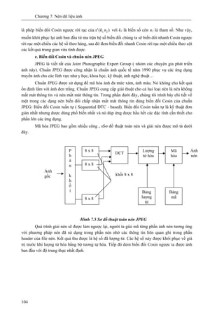 Chương 7: Nén dữ liệu ảnh
104
là phép biến đổi Cosin ngược rời rạc của )(' 2,1 nkx với k1 là biến số còn n2 là tham số. Như vậy,
muốn khôi phục lại ảnh ban đầu từ ma trận hệ số biến đổi chúng ta sẽ biến đổi nhanh Cosin ngược
rời rạc một chiều các hệ số theo hàng, sau đó đem biến đổi nhanh Cosin rời rạc một chiều theo cột
các kết quả trung gian vừa tính được.
c. Biến đổi Cosin và chuẩn nén JPEG
JPEG là viết tắt của Joint Photographic Expert Group ( nhóm các chuyên gia phát triển
ảnh này). Chuẩn JPEG được công nhận là chuẩn ảnh quốc tế năm 1990 phục vụ các ứng dụng
truyền ảnh cho các lĩnh vực như y học, khoa học, kỹ thuật, ảnh nghệ thuật…
Chuẩn JPEG được sử dụng để mã hóa ảnh đa mức xám, ảnh màu. Nó không cho kết quả
ổn định lắm với ảnh đen trắng. Chuẩn JPEG cung cấp giải thuật cho cả hai loại nén là nén không
mất mát thông tin và nén mất mát thông tin. Trong phần dưới đây, chúng tôi trình bày chi tiết về
một trong các dạng nén biến đổi chấp nhận mất mát thông tin dùng biến đổi Cosin của chuẩn
JPEG: Biến đổi Cosin tuần tự ( Sequential DTC - based). Biến đổi Cosin tuần tự là kỹ thuật đơn
giản nhất nhưng được dùng phổ biến nhất và nó đáp ứng được hầu hết các đặc tính cần thiết cho
phần lớn các ứng dụng.
Mã hóa JPEG bao gồm nhiều công , sSơ đồ thuật toán nén và giải nén được mô tả dưới
đây.
Hình 7.5 Sơ đồ thuật toán nén JPEG
Quá trình giải nén sẽ được làm ngược lại, người ta giải mã từng phần ảnh nén tương ứng
với phương pháp nén đã sử dụng trong phần nén nhờ các thông tin liên quan ghi trong phần
header của file nén. Kết quả thu được là hệ số đã lượng tử. Các hệ số này được khôi phục về giá
trị trước khi lượng tử hóa bằng bộ tương tự hóa. Tiếp đó đem biến đổi Cosin ngược ta được ảnh
ban đầu với độ trung thực nhất định.
Ảnh
gốc khối 8 x 8
Ảnh
nén
P
h
â
n
k
h
ố
i
8 x 8
8 x 8
8 x 8
Lượng
tử hóa
Mã
hóa
DCT
Bảng
mã
Bảng
lượng
tử
 