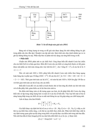 Chương 7: Nén dữ liệu ảnh
105
Hình 7.5 Sơ đồ thuật toán giải nén JPEG
Bảng mã và bảng lượng tử trong sơ đồ giải nén được dựng lên nhờ những thông tin ghi
trong phần cấu trúc đầu tệp ( Header) của tệp ảnh nén. Quá trình nén chịu trách nhiệm tạo ra và
ghi lại những thông tin này. Phần tiếp theo sẽ phân tích tác dụng của từng khối trong sơ đồ.
+ Phần khối
Chuẩn nén JPEG phân ảnh ra các khối 8x8. Công đoạn biến đổi nhanh Cosin hai chiều
cho các khối 8x8 tỏ ra hiệu quả hơn. Biến đổi Cosin cho các khối có cùng kích thước có thể giảm
được một phần các tính toán chung như việc tính hệ số Ci
j cho 3 tầng (8 = 23
), số các hệ số là: 4
+2 + 1 = 7
Nếu với một ảnh 1024 x 1024, phép biến đổi nhanh Cosin một chiều theo hàng ngang
hoặc hàng dọc ta phải qua 10 tầng (1024 = 210
). Số các hệ số Ci
j là: 512 + 256 + 128 + 64 + 8 + 4
+ 2 + 1 = 1021. Thời gian tính toán các hệ số Ci
j với toàn bộ ảnh 1024 x 1024 lớn gấp 150 lần so
với thời gian tính toán các hệ số này cho các khối.
Biến đổi Cosin đối với các khối có kích thước nhỏ sẽ làm tăng độ chính xác khi tính toán
với số dấu phẩy tĩnh, giảm thiểu sai số do làm tròn sinh ra.
Do điểm ảnh hàng xóm có độ tương quan cao hơn, do đó phép biến đổi Cosin cho từng
khối nhỏ sẽ tập trung năng lượng hơn và một số ít các hệ số biến đổi. Việc loại bớt một số hệ số
năng lượng thấp trong các khối chỉ tạo ra mất mát thông tin cục bộ giúp nâng cao chất lượng ảnh.
Ảnh sẽ được chia làm B khối:
BB NM
l
N
k
M
B ×=⎟
⎠
⎞
⎜
⎝
⎛
×⎟
⎠
⎞
⎜
⎝
⎛
=
''
Các khối được xác định bởi bộ số (m,n) với m = [0…MB-1] và n = [0…NB-1], ở đây m chỉ
thứ tự của khối theo chiều rộng, n chỉ thứ tự của khối theo chiều dài. Phân tích khối thực chất là
xác định tương quan giữa tọa độ riêng trong khối với tọa độ thực của điểm ảnh trong ảnh ban đầu.
Nếu ảnh ban đầu kí hiệu Image[i,j] thì ma trận biểu diễn khối (m,n) là x[u, v] được tính:
x[u,v] = Image[mk + u,nl + v]
Giải
mã
Bảng
lượng
tử
Bảng
mã
Tương
tự hóa
DCT
ngược
Ảnh
nén
Ảnh
giải
nén
 