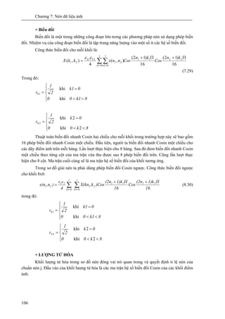 Chương 7: Nén dữ liệu ảnh
106
+ Biến đổi
Biến đổi là một trong những công đoạn lớn trong các phương pháp nén sử dụng phép biến
đổi. Nhiệm vụ của công đoạn biến đổi là tập trung năng lượng vào một số ít các hệ số biến đổi.
Công thức biến đổi cho mỗi khối là:
16
)12(
16
)12(
),(
4
),( 2211
7
01
7
02
21
21
21
Π+Π+
= ∑ ∑= =
kn
Cos
kn
CosnnxkkX
n n
kk εε
(7.29)
Trong đó:
⎪
⎩
⎪
⎨
⎧
<<
=
=
8k100
0k1
2
1
εk
khi
khi
1
⎪
⎩
⎪
⎨
⎧
<<
=
=
8k00
0k
2
1
εk
2khi
2khi
2
Thuật toán biến đổi nhanh Cosin hai chiều cho mỗi khối trong trường hợp này sẽ bao gồm
16 phép biến đổi nhanh Cosin một chiều. Đầu tiên, người ta biến đổi nhanh Cosin một chiều cho
các dãy điểm ảnh trên mỗi hàng. Lần lượt thực hiện cho 8 hàng. Sau đó đem biến đổi nhanh Cosin
một chiều theo từng cột của ma trận vừa thu được sau 8 phép biến đổi trên. Cũng lần lượt thực
hiện cho 8 cột. Ma trận cuối cùng sẽ là ma trận hệ số biến đổi của khối tương ứng.
Trong sơ đồ giải nén ta phải dùng phép biến đổi Cosin ngược. Công thức biến đổi ngược
cho khối 8x8:
∑∑ ==
++
=
7
0k1
2211
21
7
0k1
21
21
16
Π1)k(2n
Cos
16
Π1)k(2n
)Cos,kX(kn
4
εε
),nx(n (8.30)
trong đó:
⎪
⎩
⎪
⎨
⎧
<<
=
=
8k100
0k1
2
1
εk
khi
khi
1
⎪
⎩
⎪
⎨
⎧
<<
=
=
8k00
0k
2
1
εk
2khi
2khi
2
+ LƯỢNG TỬ HÓA
Khối lượng tử hóa trong sơ đồ nén đóng vai trò quan trong và quyết định tỉ lệ nén của
chuẩn nén j. Đầu vào của khối lượng tử hóa là các ma trận hệ số biến đổi Cosin của các khối điểm
ảnh.
 