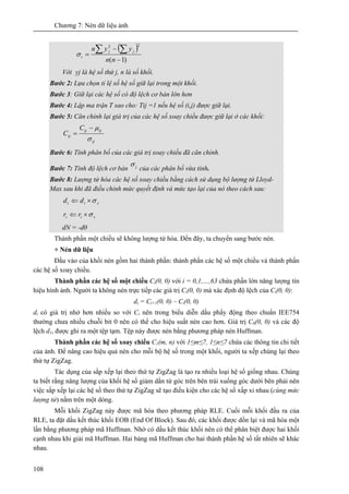 Chương 7: Nén dữ liệu ảnh
108
( )
)1(
22
−
−
=
∑∑
nn
yyn jj
iσ
Với yj là hệ số thứ j, n là số khối.
Bước 2: Lựa chọn tỉ lệ số hệ số giữ lại trong một khối.
Bước 3: Giữ lại các hệ số có độ lệch cơ bản lớn hơn
Bước 4: Lập ma trận T sao cho: Tij =1 nếu hệ số (i,j) được giữ lại.
Bước 5: Căn chỉnh lại giá trị của các hệ số xoay chiều được giữ lại ở các khối:
ij
ijij
ij
C
C
σ
μ−
=
Bước 6: Tính phân bố của các giá trị xoay chiều đã căn chỉnh.
Bước 7: Tính độ lệch cơ bản jσ
của các phân bố vừa tính.
Bước 8: Lượng tử hóa các hệ số xoay chiều bằng cách sử dụng bộ lượng tử Lloyd-
Max sau khi đã điều chỉnh mức quyết định và mức tạo lại của nó theo cách sau:
sii dd σ×⇐
sii rr σ×⇐
dN = -d0
Thành phần một chiều sẽ không lượng tử hóa. Đến đây, ta chuyển sang bước nén.
+ Nén dữ liệu
Đầu vào của khối nén gồm hai thành phần: thành phần các hệ số một chiều và thành phần
các hệ số xoay chiều.
Thành phần các hệ số một chiều Ci(0, 0) với i = 0,1,…,63 chứa phần lớn năng lượng tín
hiệu hình ảnh. Người ta không nén trực tiếp các giá trị Ci(0, 0) mà xác định độ lệch của Ci(0, 0):
di = Ci+1(0, 0) – Ci(0, 0)
di có giá trị nhở hơn nhiều so với Ci nên trong biểu diễn dấu phẩy động theo chuẩn IEE754
thường chưa nhiều chuỗi bit 0 nên có thể cho hiệu suất nén cao hơn. Giá trị C0(0, 0) và các độ
lệch d1, được ghi ra một tệp tạm. Tệp này được nén bằng phương pháp nén Huffman.
Thành phần các hệ số xoay chiều C1(m, n) với 1≤m≤7, 1≤n≤7 chứa các thông tin chi tiết
của ảnh. Để nâng cao hiệu quả nén cho mỗi bộ hệ số trong một khối, người ta xếp chúng lại theo
thứ tự ZigZag.
Tác dụng của sắp xếp lại theo thứ tự ZigZag là tạo ra nhiều loại hệ số giống nhau. Chúng
ta biết rằng năng lượng của khối hệ số giảm dần từ góc trên bên trái xuống góc dưới bên phải nên
việc sắp xếp lại các hệ số theo thứ tự ZigZag sẽ tạo điều kiện cho các hệ số xấp xỉ nhau (cùng mức
lượng tử) nằm trên một dòng.
Mỗi khối ZigZag này được mã hóa theo phương pháp RLE. Cuối mỗi khối đầu ra của
RLE, ta đặt dấu kết thúc khối EOB (End Of Block). Sau đó, các khối được dồn lại và mã hóa một
lần bằng phương pháp mã Huffman. Nhờ có dấu kết thúc khối nên có thể phân biệt được hai khối
cạnh nhau khi giải mã Huffman. Hai bảng mã Huffman cho hai thành phần hệ số tất nhiên sẽ khác
nhau.
 