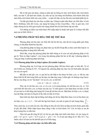 Chương 7: Nén dữ liệu ảnh
109
Để có thể giải nén được, chúng ta phải ghi lại thông tin như: kích thước ảnh, kích thước
khối, ma trận Y, độ lệch tiêu chuẩn, các mức tạo lại, hai bảng mã Huffman, kích thước khối nén
một chiều, kích thước khối nén xoay chiều… và ghi nối tiếp vào hai file nén của thành phần hệ số.
Cài đặt giải thuật cho nén thực sự phức tạp. Chúng ta phải nắm được các kiến thức về nén
RLE, Huffman, biến đổi Cosin, xây dựng bộ lượng tử hóa Lloyd-Max…Nén và giải nén j hơi
chậm nhưng bù lại, thời gian truyền trên mạng nhanh hơn do kích thước tệp nén nhỏ.
Với những ưu điểm của mình được ISO chấp nhận là chuẩn ảnh quốc tế và được biết đến
dưới mã số ISO 10918-1.
7.4 PHƯƠNG PHÁP MÃ HÓA THẾ HỆ THỨ HAI
Phương pháp mã hóa dựa vào biến đổi thế hệ thứ hai, như đã nói trong phần giới thiệu
chung, có thể phân thành hai lớp nhỏ:
Lớp phương pháp sử dụng các phép toán cục bộ để tổ hợp đầu ra theo cách thức hợp lý và
lớp phương pháp sử dụng biểu diễn ảnh.
Dưới đây, trong lớp phương pháp thứ nhất chúng ta sẽ xem xét một phương pháp có tên
gọi là “Kim tự tháp Laplace”; còn trong lớp phương pháp thứ hai sẽ đề cập 2 phương pháp là
vùng gia tăng và phương pháp tách-hợp.
7.4.1 Phương pháp Kim tự tháp Laplace (Pyramide Laplace)
Phương pháp này là tổ hợp của hai phương pháp: Mã hóa thích nghi và biến đổi. Tỷ số
nén là khá cao, thường là 10/1. Về nguyên tắc, phương pháp này dựa vào mô hình phân cấp quan
sát của con người.
Bắt đầu từ ảnh gốc x(m, n) qua bộ lọc dải thấp ta thu được tín hiệu x1(m, n). Bộ lọc này
được thiết kế để tính trung bình cục bộ dựa vào đáp ứng xung 2 chiều gần với đường cong Gauss.
Bộ lọc này đòng vai trò “dự đoán” với sai số e1(m, n) tính bởi:
e1(m, n) = x(m, n) – x1(m, n) (7.31)
Như vậy là mã hóa của x1(m, n) và e1(m, n) là tương đương với mã hóa của x(m, n). Với
cách biến đổi như trên e1(m, n) thuộc loại dải cao. Vì mắt người ít cảm nhận được tín hiệu với tần
số cao nên ta có thể dùng một lượng bit ít hơn để mã hóa cho nó. Mặt khác tín hiệu x1(m, n) thuộc
loại dải thấp, nên theo lý thuyết sẽ lấy mẫu số mẫu sẽ ít hơn.
Quá trình này được lặp lại bằng cách dùng các bộ lọc thấp khác nhau và ta sẽ thu được các
tín hiệu xi(m, n), i=1,2,… Với mỗi lần lặp kích thước của ảnh sẽ giảm đi một lượng bằng
1+i
i
f
f
.
Theo cách này, ta có một cấu trúc xếp chồng tự như cấu trúc Kim tự tháp mà kích thước giảm dần
từ gốc đến đỉnh. Nhân chập Gauss được dùng ở đây có kích thước 5x5. Các tín hiệu ra sau đó
được lượng hóa và mẫu hóa.
Theo kết quả đã công bố [6] với bộ lọc giải thấp một chiều tách được với các trọng số:
g(0) = 0,7, g(-1) = g(1) = 0,25 và g(-2) = g(2) = 0,1. Tỉ số nén dao động từ 6/1 đến 32/1. Tuy
nhiên, nếu tỉ số nén cao thì ảnh kết quả sẽ có biến dạng.
7.4.2 Phương pháp mã hóa dựa vào biểu diễn ảnh.
 